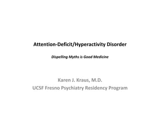 Attention-Deficit/Hyperactivity Disorder Dispelling Myths is Good Medicine Karen J. Kraus, M.D. UCSF Fresno Psychiatry Residency Program 