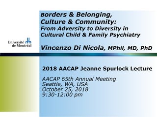 Borders & Belonging,
Culture & Community:
From Adversity to Diversity in
Cultural Child & Family Psychiatry
Vincenzo Di Nicola, MPhil, MD, PhD
2018 AACAP Jeanne Spurlock Lecture
AACAP 65th Annual Meeting
Seattle, WA, USA
October 25, 2018
9:30-12:00 pm
 