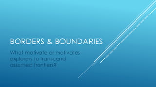 BORDERS & BOUNDARIES
What motivate or motivates
explorers to transcend
assumed frontiers?
 