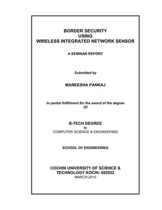 BORDER SECURITY
               USING
WIRELESS INTEGRATED NETWORK SENSOR

                A SEMINAR REPORT




                    Submitted by


               MANEESHA PANKAJ



   In partial fulfillment for the award of the degree
                            Of



                 B-TECH DEGREE
                     In
       COMPUTER SCIENCE & ENGINEERING



             SCHOOL OF ENGINEERING




     COCHIN UNIVERSITY OF SCIENCE &
       TECHNOLOGY KOCHI- 682022
                     MARCH,2010
 