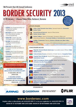 BORDER SECURITY 2013
 SMi Presents their 6th Annual Conference



 27-28 February | Athenee Palace Hilton, Bucharest, Romania
                                                                                                                 BOOK B
                                                                                                              31ST OC Y
                                                                                                                      TOBER
                                                                                                               & SAVE
                                                                                                                      £300
                                                                                                              BOOK B
                                                                                                                     Y 30TH
                                                                                                              NOVEM
                                                                                                                     BER &
                                                                                                               SAVE £1
                                                                                                                       00
                                               KEYNOTE SPEAKERS
   • ASSESS the implementation of
                                                     Police Chief Quaestor Ioan Buda, General Inspector, Romanian
     integrated border
     management                                      Border Police

   • RECEIVE keynote addresses                       General Nenad Banovic, Head of Directorate,
     from Romanian border                            Serbian Border Police
     control leadership
                                                     Marian Tutilescu, Head of Schengen, European Affairs and
   • ANALYSE current security                        International Relations, Romanian Ministry of Administration and Interior
     strategies and challenges
                                                     Ladislav Chabrecek, Director, Bureau of Border and Alien Police
   • REVIEW the benefits of
                                                     Slovakia
     intelligence-led border
     policing
   • DISCUSS the efficacy of
     European border surveillance             OTHER SPEAKERS INCLUDE
     systems
                                                      Brigadier General Marek Adamczyk, Counsellor-Liaison Officer, Polish
   • LEARN about pan-European                         Border Guard
     biometric requirements and
     capability                                       Colonel Gabor Kovacs, University of Public Service, Hungarian Police

   • EXAMINE transnational cyber                      Captain Pierre Wuillemin, Head of Biometrics and Identifications,
     threats with Europe's leading                    Swiss Border Guard
     experts
                                                      Chief Commissioner Marius Dumitru, Senior Technical Expert,
                                                      EU Border Security Project Serbia

                                                      Penny Satches Brohs, Senior Border Issues Adviser, OSCE
    PRE-CONFERENCE WORKSHOPS
                                                      Transnational Threats Department
     TUESDAY 26TH FEBRUARY 2013
                                                      Ion Craciunel, Head of Office, IOM Bucharest
       A: LONE-ACTOR TERRORISM:
   IMPLICATIONS FOR BORDER SECURITY                   Ralph Markert, Deputy Head, Border Security Task Force,
          In association with SGS                     INTERPOL
                 09.00-13.00                          Bogdan Catalin Udriste, Consultant/CERT Expert, OSCE
          B: SECURING EUTOPIA:                        Steven Mehringer, Head, Communication Technologies Section,
       SCENARIO-BASED WORKSHOP                        NATO Headquarters
   In association with Sasia Security Risks
                                                      Police Commissioner Adrian Sbarcea, General Inspectorate,
                 09.00-16.30                          Romanian Border Police



                                                     SPONSORED BY




                            www.bordersec.com
Register online or alternatively call +44 (0) 870 9090 711 or fax your registration to +44 (0) 870 9090 712
      BOOK BY 31 OCTOBER AND SAVE £300 I BOOK BY 30 NOVEMBER AND SAVE £100
 
