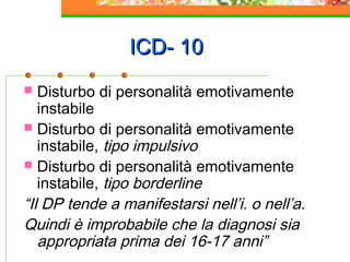 ICD- 10
Disturbo di personalità emotivamente
instabile
 Disturbo di personalità emotivamente
instabile, tipo impulsivo
 Disturbo di personalità emotivamente
instabile, tipo borderline
“Il DP tende a manifestarsi nell’i. o nell’a.
Quindi è improbabile che la diagnosi sia
appropriata prima dei 16-17 anni”


 