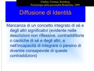 Clarkin, Yeomas, Kernberg
Psicoterapia della personalità Borderline, 1999

Diffusione di Identità
Mancanza di un concetto integrato di sé e
degli altri significativi (evidente nelle
descrizioni non riflessive, contraddittorie
o caotiche di sé e degli altri, e
nell’incapacità di integrare o persino di
divenire consapevole di queste
contraddizioni)

 