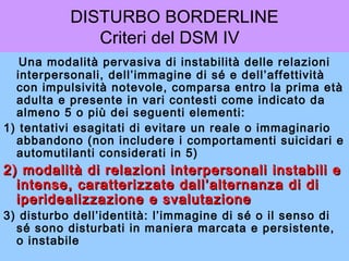 DISTURBO BORDERLINE
Criteri del DSM IV
Una modalità pervasiva di instabilità delle relazioni
interpersonali, dell’immagine di sé e dell’affettività
con impulsività notevole, comparsa entro la prima età
adulta e presente in vari contesti come indicato da
almeno 5 o più dei seguenti elementi:
1) tentativi esagitati di evitare un reale o immaginario
abbandono (non includere i comportamenti suicidari e
automutilanti considerati in 5)

2) modalità di relazioni interpersonali instabili e
intense, caratterizzate dall’alternanza di di
iperidealizzazione e svalutazione
3) disturbo dell’identità: l’immagine di sé o il senso di
sé sono disturbati in maniera marcata e persistente,
o instabile

 