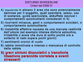 DISTURBO BORDERLINE
Criteri del DSM IV
4) impulsività in almeno 2 aree che sono potenzialmente
dannose per il soggetto, quali spendere, sesso, uso
di sostanze, guida spericolata, abbuffate (esclusi i
comportamenti automutilanti considerati in 5)
5) ricorrenti minacce, gesti o comportamenti suicidari, o
comportamento automutilante
6) instabilità affettiva causata da una marcata reattività
dell’umore (ad esempio intensa disforia episodica,
irritabilità o ansia che dura di solito poche ore e
soltanto di rado supera pochi giorni)
7) sentimenti cronici di vuoto
8) rabbia immotivata e intensa o mancanza di controllo
della rabbia

9) gravi sintomi dissociativi o transitoria
ideazione paranoide correlata a eventi
stressanti

 