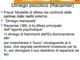 Diniego psicotico (Racamier)
Freud: Modalità di difesa nei confronti delle
pretese della realtà esterna.
 “Diniego maniacale”
 Racamier (‘86): è la difesa principale
dell’“agonie psychotique”
1) diniego di frammenti dell’Es illuminandone
altri
per mascherare il “buco” conseguente al d.
(psic. che segnala sentimenti incestuosi per la
m. per denegare il suo desiderio di separarsi da
lei)


 