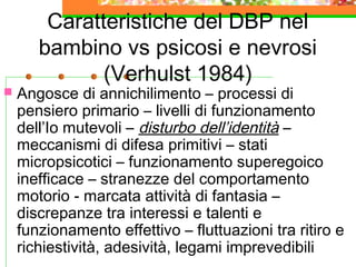 

Caratteristiche del DBP nel
bambino vs psicosi e nevrosi
(Verhulst 1984)

Angosce di annichilimento – processi di
pensiero primario – livelli di funzionamento
dell’Io mutevoli – disturbo dell’identità –
meccanismi di difesa primitivi – stati
micropsicotici – funzionamento superegoico
inefficace – stranezze del comportamento
motorio - marcata attività di fantasia –
discrepanze tra interessi e talenti e
funzionamento effettivo – fluttuazioni tra ritiro e
richiestività, adesività, legami imprevedibili

 