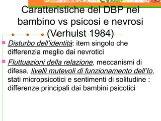 Caratteristiche del DBP nel
bambino vs psicosi e nevrosi
(Verhulst 1984)

Disturbo dell’identità: item singolo che
differenzia meglio dai nevrotici
 Fluttuazioni della relazione , meccanismi di
difesa, livelli mutevoli di funzionamento dell’Io ,
stati micropsicotici e sentimenti di solitudine :
differenze principali dai bambini psicotici


 