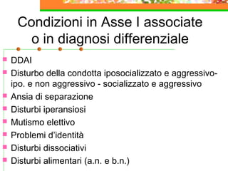 Condizioni in Asse I associate
o in diagnosi differenziale










DDAI
Disturbo della condotta iposocializzato e aggressivoipo. e non aggressivo - socializzato e aggressivo
Ansia di separazione
Disturbi iperansiosi
Mutismo elettivo
Problemi d’identità
Disturbi dissociativi
Disturbi alimentari (a.n. e b.n.)

 
