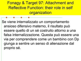 Fonagy & Target 97: Attachment and
Reflective Function: their role in self
organization
Se viene internalizzato un comportamento
ansioso difensivo materno, il risultato può
essere quello di un sé costruito attorno a una
falsa internalizzazione. Questa può essere una
via per comprendere come un bambino con Dp
giunga a sentire un senso di alienazione dal
proprio sé.

 