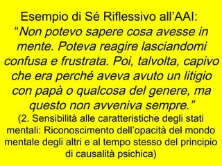 Esempio di Sé Riflessivo all’AAI:
“Non potevo sapere cosa avesse in
mente. Poteva reagire lasciandomi
confusa e frustrata. Poi, talvolta, capivo
che era perché aveva avuto un litigio
con papà o qualcosa del genere, ma
questo non avveniva sempre.”
(2. Sensibilità alle caratteristiche degli stati
mentali: Riconoscimento dell’opacità del mondo
mentale degli altri e al tempo stesso del principio
di causalità psichica)

 