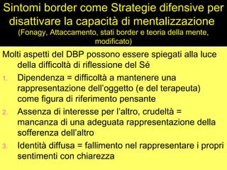 Sintomi border come Strategie difensive per
disattivare la capacità di mentalizzazione
(Fonagy, Attaccamento, stati border e teoria della mente,
modificato)

Molti aspetti del DBP possono essere spiegati alla luce
della difficoltà di riflessione del Sé
1. Dipendenza = difficoltà a mantenere una
rappresentazione dell’oggetto (e del terapeuta)
come figura di riferimento pensante
2. Assenza di interesse per l’altro, crudeltà =
mancanza di una adeguata rappresentazione della
sofferenza dell’altro
3. Identità diffusa = fallimento nel rappresentare i propri
sentimenti con chiarezza

 