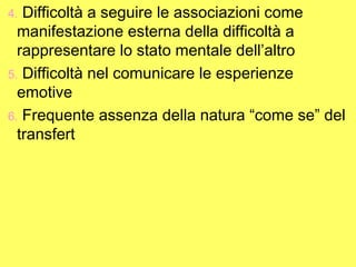 Difficoltà a seguire le associazioni come
manifestazione esterna della difficoltà a
rappresentare lo stato mentale dell’altro
5. Difficoltà nel comunicare le esperienze
emotive
6. Frequente assenza della natura “come se” del
transfert
4.

 