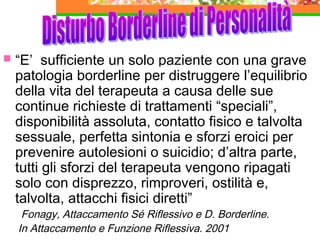 

“E’ sufficiente un solo paziente con una grave
patologia borderline per distruggere l’equilibrio
della vita del terapeuta a causa delle sue
continue richieste di trattamenti “speciali”,
disponibilità assoluta, contatto fisico e talvolta
sessuale, perfetta sintonia e sforzi eroici per
prevenire autolesioni o suicidio; d’altra parte,
tutti gli sforzi del terapeuta vengono ripagati
solo con disprezzo, rimproveri, ostilità e,
talvolta, attacchi fisici diretti”
Fonagy, Attaccamento Sé Riflessivo e D. Borderline.
In Attaccamento e Funzione Riflessiva. 2001

 