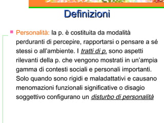 Definizioni


Personalità: la p. è costituita da modalità
perduranti di percepire, rapportarsi o pensare a sé
stessi o all’ambiente. I tratti di p. sono aspetti
rilevanti della p. che vengono mostrati in un’ampia
gamma di contesti sociali e personali importanti.
Solo quando sono rigidi e maladattativi e causano
menomazioni funzionali significative o disagio
soggettivo configurano un disturbo di personalità

 