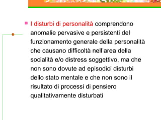 

I disturbi di personalità comprendono
anomalie pervasive e persistenti del
funzionamento generale della personalità
che causano difficoltà nell’area della
socialità e/o distress soggettivo, ma che
non sono dovute ad episodici disturbi
dello stato mentale e che non sono il
risultato di processi di pensiero
qualitativamente disturbati

 