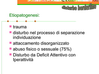 Etiopatogenesi:
trauma
 disturbo nel processo di separazione
individuazione
 attaccamento disorganizzato
 abuso fisico o sessuale (75%)
 Disturbo da Deficit Attentivo con
Iperattività


 