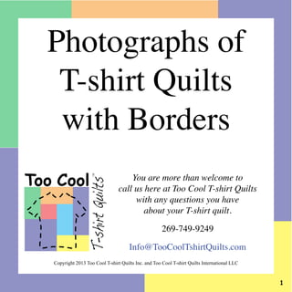 You are more than welcome to
call us here at Too Cool T-shirt Quilts
with any questions you have
about your T-shirt quilt.
269-749-9249
Info@TooCoolTshirtQuilts.com
Too Cool
T-shirtQuilts
TM
Photographs of
T-shirt Quilts
with Borders
Copyright 2013 Too Cool T-shirt Quilts Inc. and Too Cool T-shirt Quilts International LLC
 