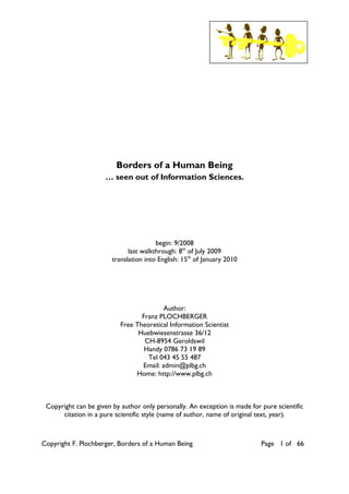 Copyright F. Plochberger, Borders of a Human Being Page 1 of 66
Borders of a Human Being
… seen out of Information Sciences.
begin: 9/2008
last walkthrough: 8th
of July 2009
translation into English: 15th
of January 2010
Author:
Franz PLOCHBERGER
Free Theoretical Information Scientist
Huebwiesenstrasse 36/12
CH-8954 Geroldswil
Handy 0786 73 19 89
Tel 043 45 55 487
Email: admin@plbg.ch
Home: http://www.plbg.ch
Copyright can be given by author only personally. An exception is made for pure scientific
citation in a pure scientific style (name of author, name of original text, year).
 