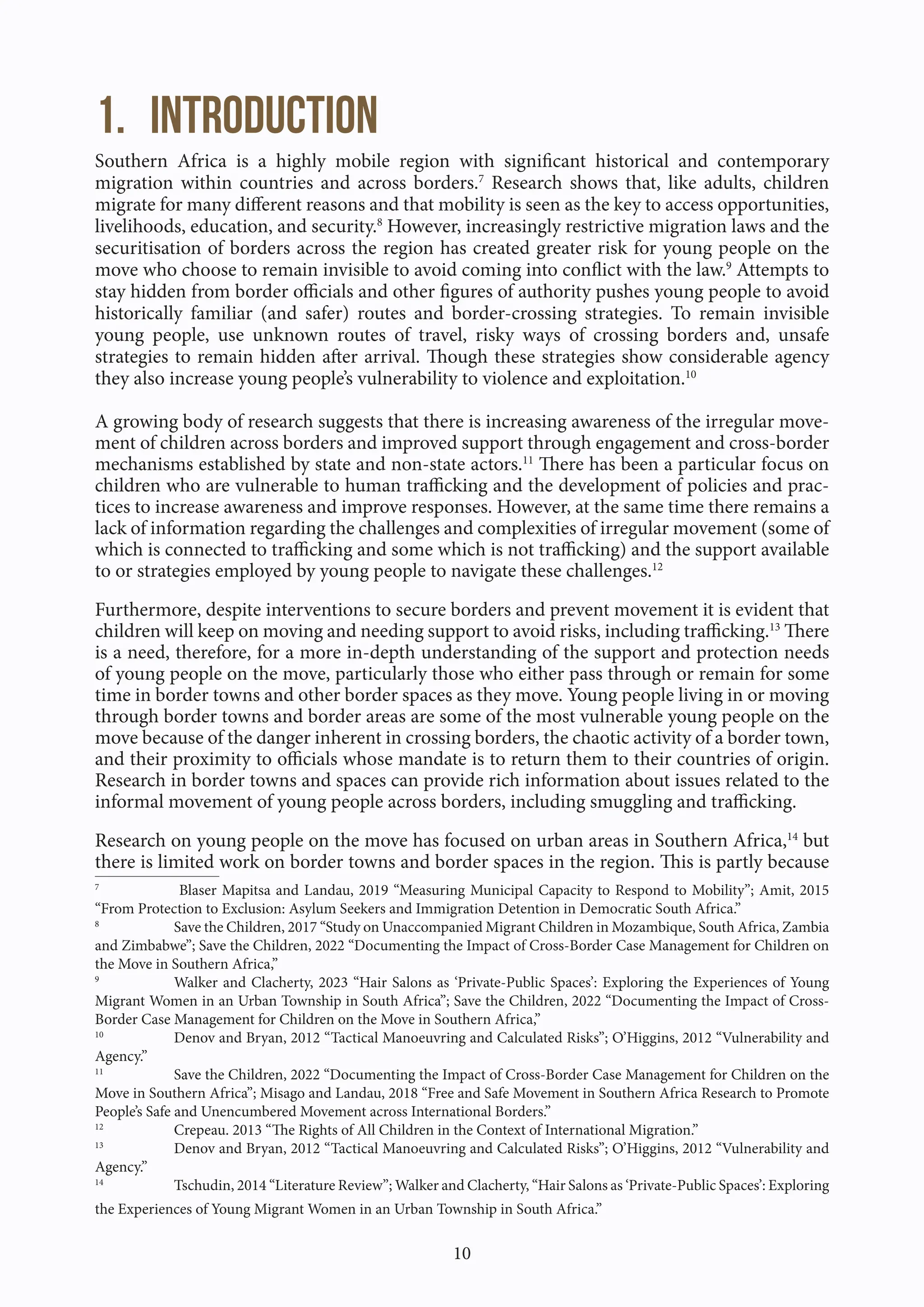 10
1. Introduction
Southern Africa is a highly mobile region with significant historical and contemporary
migration within countries and across borders.7
Research shows that, like adults, children
migrate for many different reasons and that mobility is seen as the key to access opportunities,
livelihoods, education, and security.8
However, increasingly restrictive migration laws and the
securitisation of borders across the region has created greater risk for young people on the
move who choose to remain invisible to avoid coming into conflict with the law.9
Attempts to
stay hidden from border officials and other figures of authority pushes young people to avoid
historically familiar (and safer) routes and border-crossing strategies. To remain invisible
young people, use unknown routes of travel, risky ways of crossing borders and, unsafe
strategies to remain hidden after arrival. Though these strategies show considerable agency
they also increase young people’s vulnerability to violence and exploitation.10
A growing body of research suggests that there is increasing awareness of the irregular move-
ment of children across borders and improved support through engagement and cross-border
mechanisms established by state and non-state actors.11
There has been a particular focus on
children who are vulnerable to human trafficking and the development of policies and prac-
tices to increase awareness and improve responses. However, at the same time there remains a
lack of information regarding the challenges and complexities of irregular movement (some of
which is connected to trafficking and some which is not trafficking) and the support available
to or strategies employed by young people to navigate these challenges.12
Furthermore, despite interventions to secure borders and prevent movement it is evident that
children will keep on moving and needing support to avoid risks, including trafficking.13
There
is a need, therefore, for a more in-depth understanding of the support and protection needs
of young people on the move, particularly those who either pass through or remain for some
time in border towns and other border spaces as they move. Young people living in or moving
through border towns and border areas are some of the most vulnerable young people on the
move because of the danger inherent in crossing borders, the chaotic activity of a border town,
and their proximity to officials whose mandate is to return them to their countries of origin.
Research in border towns and spaces can provide rich information about issues related to the
informal movement of young people across borders, including smuggling and trafficking.
Research on young people on the move has focused on urban areas in Southern Africa,14
but
there is limited work on border towns and border spaces in the region. This is partly because
7
Blaser Mapitsa and Landau, 2019 “Measuring Municipal Capacity to Respond to Mobility”; Amit, 2015
“From Protection to Exclusion: Asylum Seekers and Immigration Detention in Democratic South Africa.”
8
Save the Children, 2017 “Study on Unaccompanied Migrant Children in Mozambique, South Africa, Zambia
and Zimbabwe”; Save the Children, 2022 “Documenting the Impact of Cross-Border Case Management for Children on
the Move in Southern Africa,”
9
Walker and Clacherty, 2023 “Hair Salons as ‘Private-Public Spaces’: Exploring the Experiences of Young
Migrant Women in an Urban Township in South Africa”; Save the Children, 2022 “Documenting the Impact of Cross-
Border Case Management for Children on the Move in Southern Africa,”
10
Denov and Bryan, 2012 “Tactical Manoeuvring and Calculated Risks”; O’Higgins, 2012 “Vulnerability and
Agency.”
11
Save the Children, 2022 “Documenting the Impact of Cross-Border Case Management for Children on the
Move in Southern Africa”; Misago and Landau, 2018 “Free and Safe Movement in Southern Africa Research to Promote
People’s Safe and Unencumbered Movement across International Borders.”
12
Crepeau. 2013 “The Rights of All Children in the Context of International Migration.”
13
Denov and Bryan, 2012 “Tactical Manoeuvring and Calculated Risks”; O’Higgins, 2012 “Vulnerability and
Agency.”
14
Tschudin, 2014 “Literature Review”; Walker and Clacherty, “Hair Salons as ‘Private-Public Spaces’: Exploring
the Experiences of Young Migrant Women in an Urban Township in South Africa.”
 
