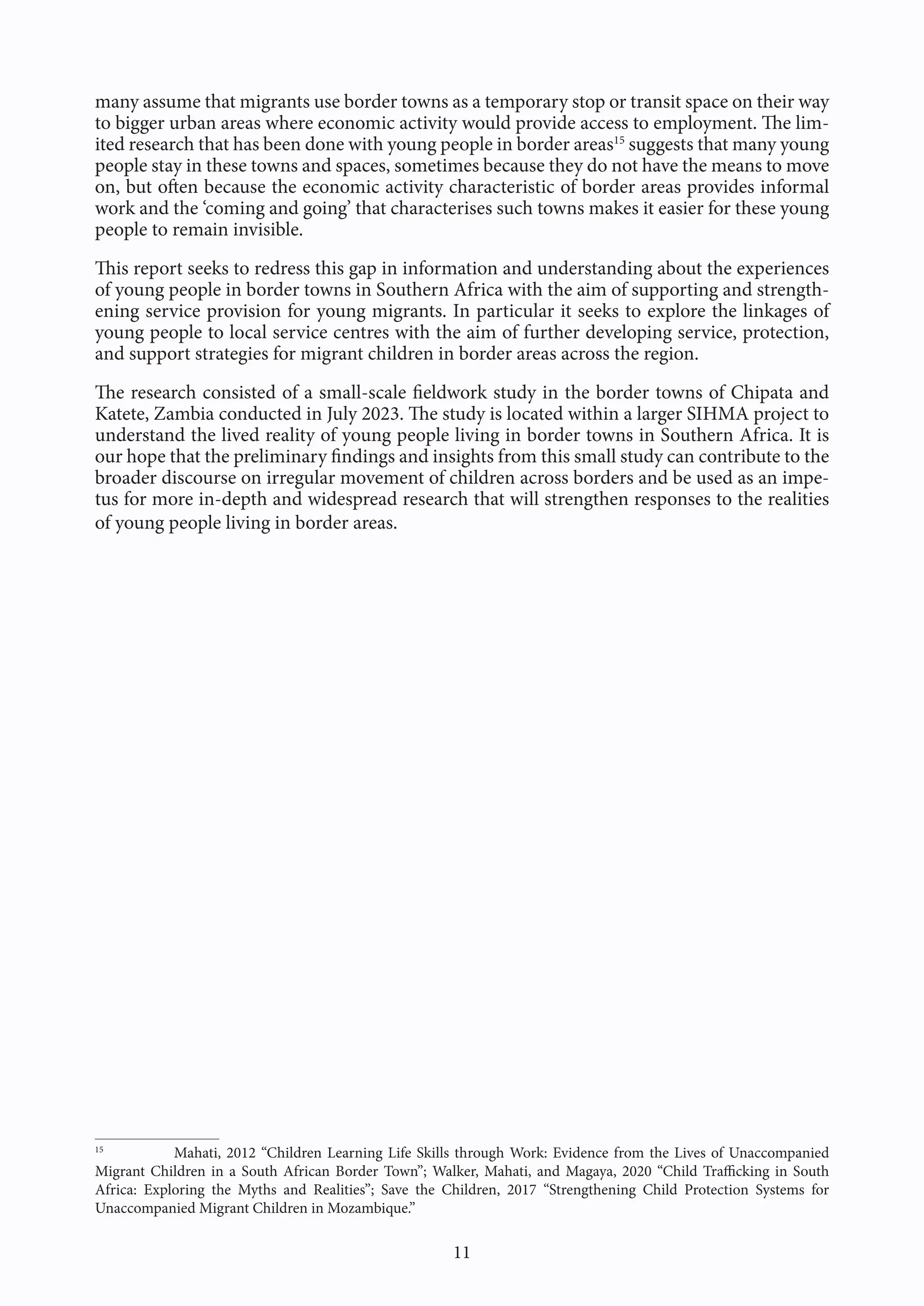 11
many assume that migrants use border towns as a temporary stop or transit space on their way
to bigger urban areas where economic activity would provide access to employment. The lim-
ited research that has been done with young people in border areas15
suggests that many young
people stay in these towns and spaces, sometimes because they do not have the means to move
on, but often because the economic activity characteristic of border areas provides informal
work and the ‘coming and going’ that characterises such towns makes it easier for these young
people to remain invisible.
This report seeks to redress this gap in information and understanding about the experiences
of young people in border towns in Southern Africa with the aim of supporting and strength-
ening service provision for young migrants. In particular it seeks to explore the linkages of
young people to local service centres with the aim of further developing service, protection,
and support strategies for migrant children in border areas across the region.
The research consisted of a small-scale fieldwork study in the border towns of Chipata and
Katete, Zambia conducted in July 2023. The study is located within a larger SIHMA project to
understand the lived reality of young people living in border towns in Southern Africa. It is
our hope that the preliminary findings and insights from this small study can contribute to the
broader discourse on irregular movement of children across borders and be used as an impe-
tus for more in-depth and widespread research that will strengthen responses to the realities
of young people living in border areas.
15
Mahati, 2012 “Children Learning Life Skills through Work: Evidence from the Lives of Unaccompanied
Migrant Children in a South African Border Town”; Walker, Mahati, and Magaya, 2020 “Child Trafficking in South
Africa: Exploring the Myths and Realities”; Save the Children, 2017 “Strengthening Child Protection Systems for
Unaccompanied Migrant Children in Mozambique.”
 