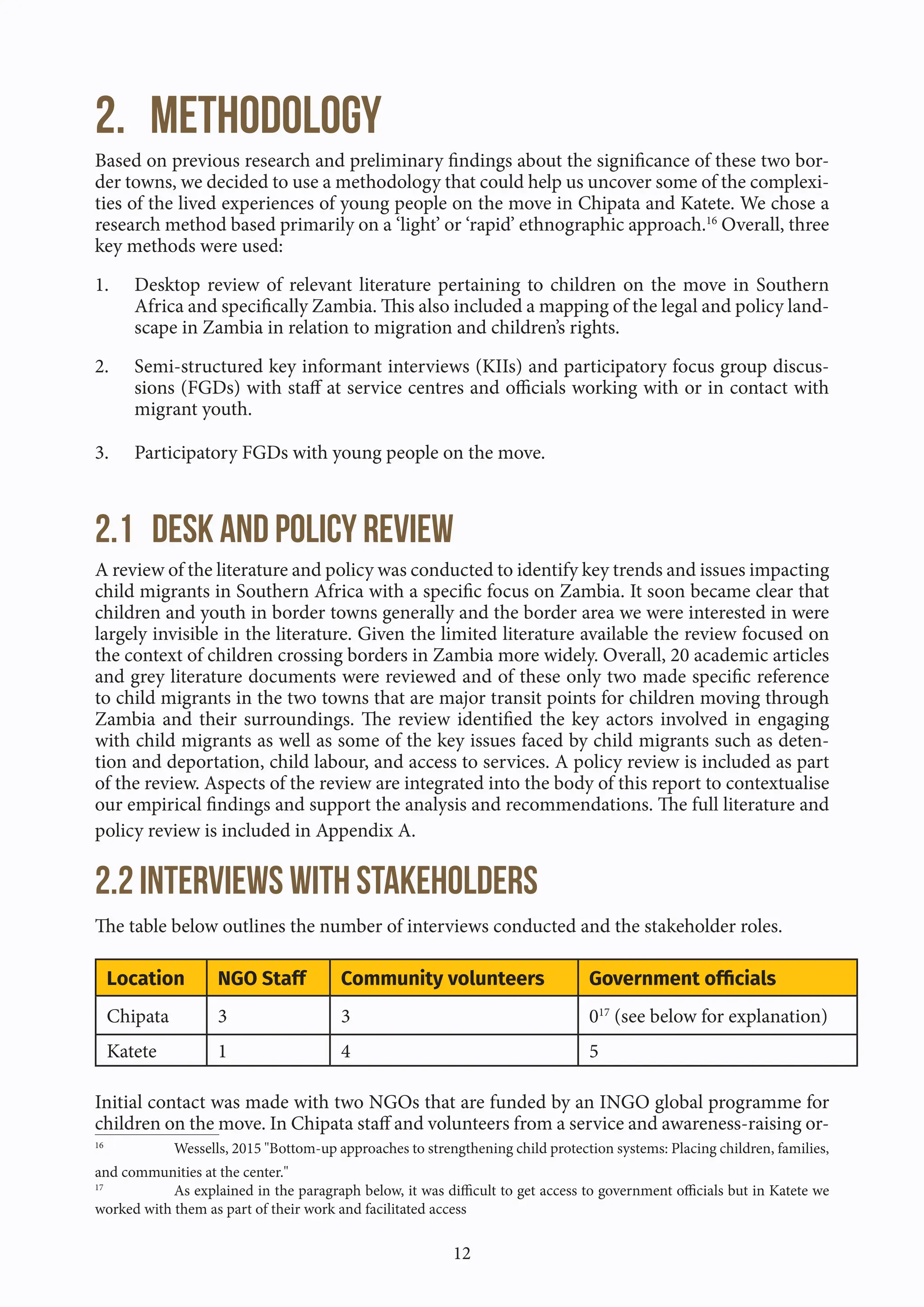 12
2. Methodology
Based on previous research and preliminary findings about the significance of these two bor-
der towns, we decided to use a methodology that could help us uncover some of the complexi-
ties of the lived experiences of young people on the move in Chipata and Katete. We chose a
research method based primarily on a ‘light’ or ‘rapid’ ethnographic approach.16
Overall, three
key methods were used:
1. Desktop review of relevant literature pertaining to children on the move in Southern
Africa and specifically Zambia. This also included a mapping of the legal and policy land-
scape in Zambia in relation to migration and children’s rights.
2. Semi-structured key informant interviews (KIIs) and participatory focus group discus-
sions (FGDs) with staff at service centres and officials working with or in contact with
migrant youth.
3. Participatory FGDs with young people on the move.
2.1 Desk and policy review
A review of the literature and policy was conducted to identify key trends and issues impacting
child migrants in Southern Africa with a specific focus on Zambia. It soon became clear that
children and youth in border towns generally and the border area we were interested in were
largely invisible in the literature. Given the limited literature available the review focused on
the context of children crossing borders in Zambia more widely. Overall, 20 academic articles
and grey literature documents were reviewed and of these only two made specific reference
to child migrants in the two towns that are major transit points for children moving through
Zambia and their surroundings. The review identified the key actors involved in engaging
with child migrants as well as some of the key issues faced by child migrants such as deten-
tion and deportation, child labour, and access to services. A policy review is included as part
of the review. Aspects of the review are integrated into the body of this report to contextualise
our empirical findings and support the analysis and recommendations. The full literature and
policy review is included in Appendix A.
2.2 Interviews with stakeholders
The table below outlines the number of interviews conducted and the stakeholder roles.
Location NGO Staff Community volunteers Government officials
Chipata 3 3 017
(see below for explanation)
Katete 1 4 5
Initial contact was made with two NGOs that are funded by an INGO global programme for
children on the move. In Chipata staff and volunteers from a service and awareness-raising or-
16
Wessells, 2015 "Bottom-up approaches to strengthening child protection systems: Placing children, families,
and communities at the center."
17
As explained in the paragraph below, it was difficult to get access to government officials but in Katete we
worked with them as part of their work and facilitated access
 