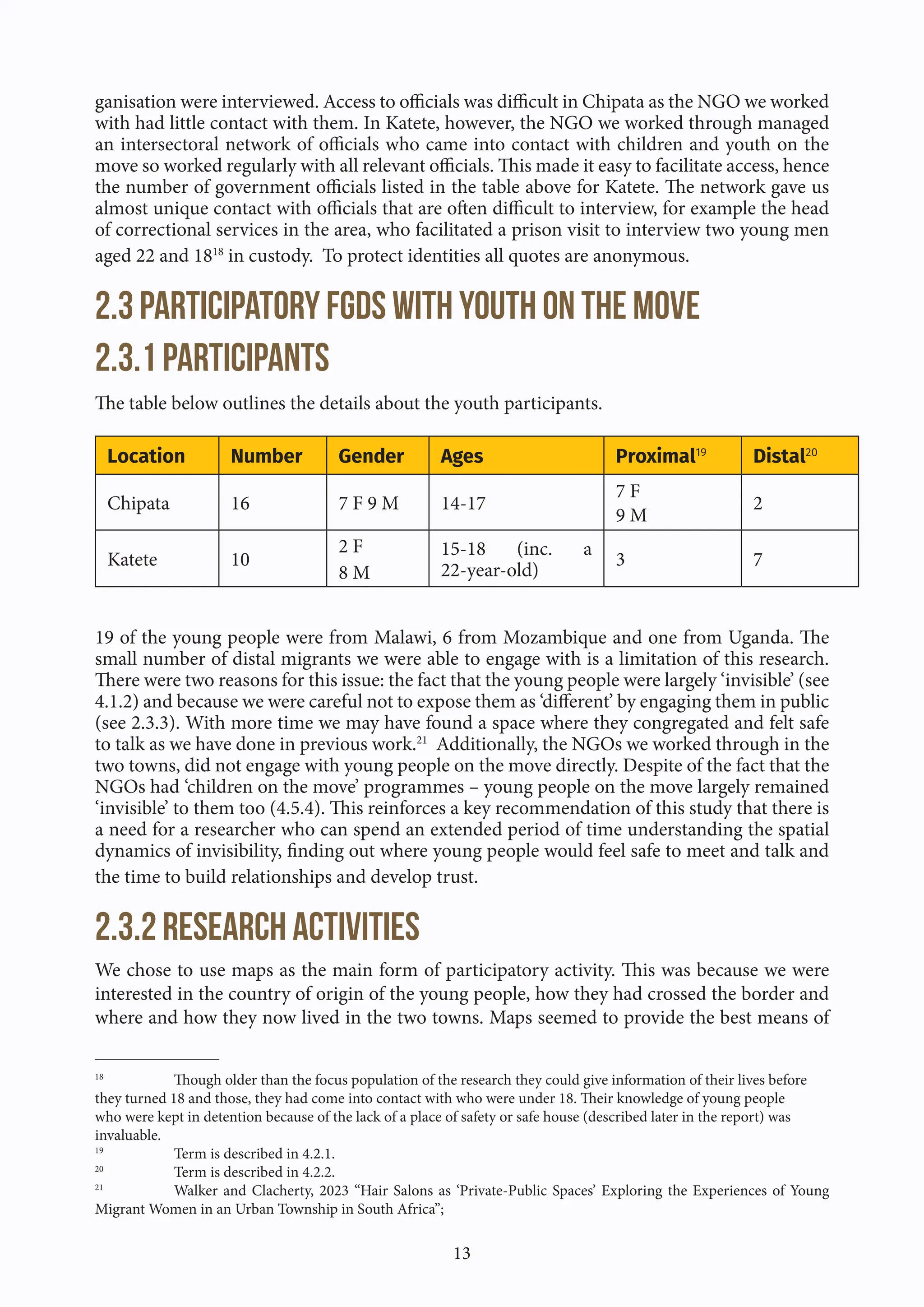 13
ganisation were interviewed. Access to officials was difficult in Chipata as the NGO we worked
with had little contact with them. In Katete, however, the NGO we worked through managed
an intersectoral network of officials who came into contact with children and youth on the
move so worked regularly with all relevant officials. This made it easy to facilitate access, hence
the number of government officials listed in the table above for Katete. The network gave us
almost unique contact with officials that are often difficult to interview, for example the head
of correctional services in the area, who facilitated a prison visit to interview two young men
aged 22 and 1818
in custody. To protect identities all quotes are anonymous.
2.3 Participatory FGDs with youth on the move
2.3.1 Participants
The table below outlines the details about the youth participants.
Location Number Gender Ages Proximal19
Distal20
Chipata 16 7 F 9 M 14-17
7 F
9 M
2
Katete 10
2 F
8 M
15-18 (inc. a
22-year-old)
3 7
19 of the young people were from Malawi, 6 from Mozambique and one from Uganda. The
small number of distal migrants we were able to engage with is a limitation of this research.
There were two reasons for this issue: the fact that the young people were largely ‘invisible’ (see
4.1.2) and because we were careful not to expose them as ‘different’ by engaging them in public
(see 2.3.3). With more time we may have found a space where they congregated and felt safe
to talk as we have done in previous work.21
Additionally, the NGOs we worked through in the
two towns, did not engage with young people on the move directly. Despite of the fact that the
NGOs had ‘children on the move’ programmes – young people on the move largely remained
‘invisible’ to them too (4.5.4). This reinforces a key recommendation of this study that there is
a need for a researcher who can spend an extended period of time understanding the spatial
dynamics of invisibility, finding out where young people would feel safe to meet and talk and
the time to build relationships and develop trust.
2.3.2 Research activities
We chose to use maps as the main form of participatory activity. This was because we were
interested in the country of origin of the young people, how they had crossed the border and
where and how they now lived in the two towns. Maps seemed to provide the best means of
18
Though older than the focus population of the research they could give information of their lives before
they turned 18 and those, they had come into contact with who were under 18. Their knowledge of young people
who were kept in detention because of the lack of a place of safety or safe house (described later in the report) was
invaluable.
19
Term is described in 4.2.1.
20
Term is described in 4.2.2.
21
Walker and Clacherty, 2023 “Hair Salons as ‘Private-Public Spaces’ Exploring the Experiences of Young
Migrant Women in an Urban Township in South Africa”;
 