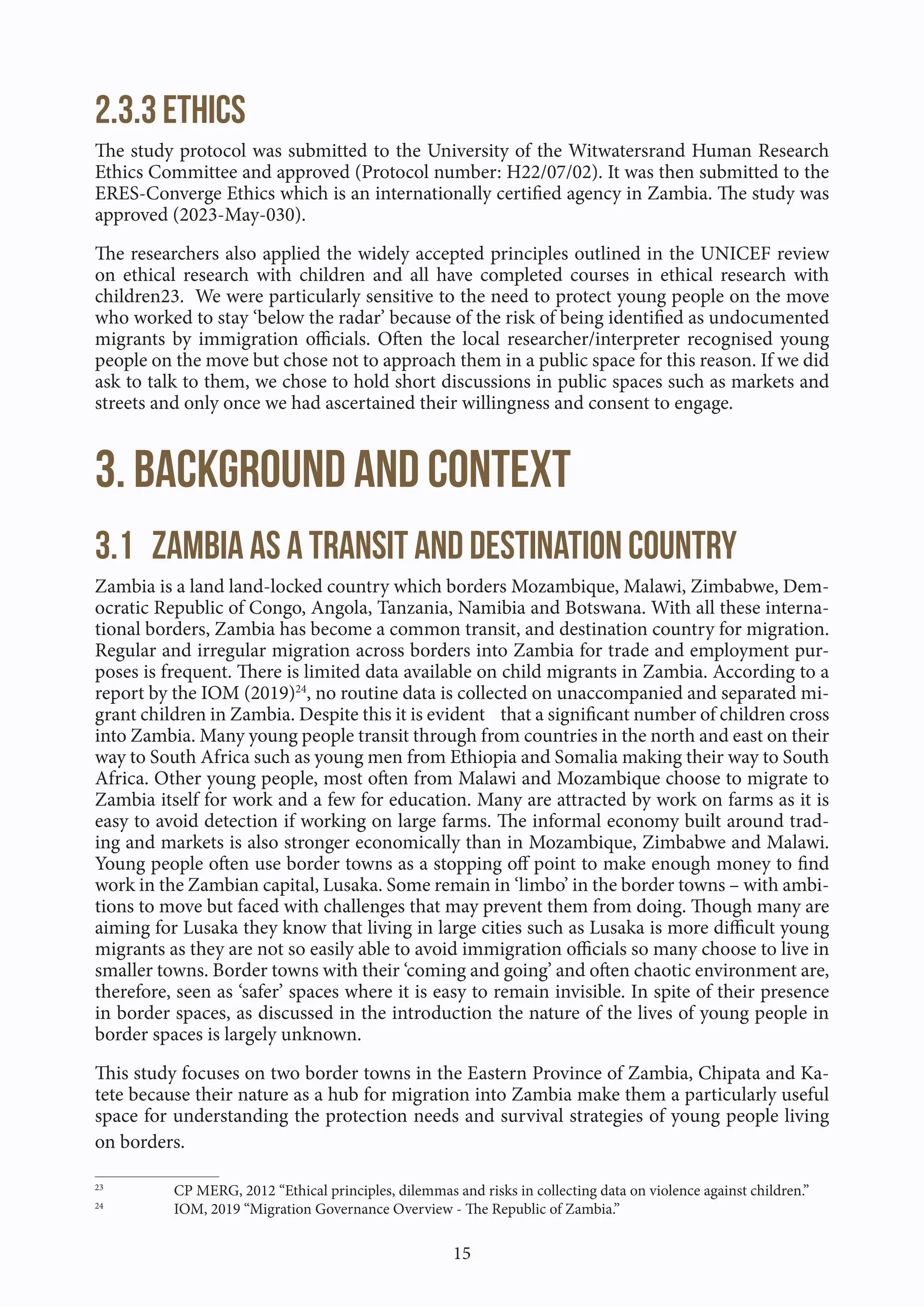 15
2.3.3 Ethics
The study protocol was submitted to the University of the Witwatersrand Human Research
Ethics Committee and approved (Protocol number: H22/07/02). It was then submitted to the
ERES-Converge Ethics which is an internationally certified agency in Zambia. The study was
approved (2023-May-030).
The researchers also applied the widely accepted principles outlined in the UNICEF review
on ethical research with children and all have completed courses in ethical research with
children23. We were particularly sensitive to the need to protect young people on the move
who worked to stay ‘below the radar’ because of the risk of being identified as undocumented
migrants by immigration officials. Often the local researcher/interpreter recognised young
people on the move but chose not to approach them in a public space for this reason. If we did
ask to talk to them, we chose to hold short discussions in public spaces such as markets and
streets and only once we had ascertained their willingness and consent to engage.
3. Background and Context
3.1 Zambia as a transit and destination country
Zambia is a land land-locked country which borders Mozambique, Malawi, Zimbabwe, Dem-
ocratic Republic of Congo, Angola, Tanzania, Namibia and Botswana. With all these interna-
tional borders, Zambia has become a common transit, and destination country for migration.
Regular and irregular migration across borders into Zambia for trade and employment pur-
poses is frequent. There is limited data available on child migrants in Zambia. According to a
report by the IOM (2019)24
, no routine data is collected on unaccompanied and separated mi-
grant children in Zambia. Despite this it is evident that a significant number of children cross
into Zambia. Many young people transit through from countries in the north and east on their
way to South Africa such as young men from Ethiopia and Somalia making their way to South
Africa. Other young people, most often from Malawi and Mozambique choose to migrate to
Zambia itself for work and a few for education. Many are attracted by work on farms as it is
easy to avoid detection if working on large farms. The informal economy built around trad-
ing and markets is also stronger economically than in Mozambique, Zimbabwe and Malawi.
Young people often use border towns as a stopping off point to make enough money to find
work in the Zambian capital, Lusaka. Some remain in ‘limbo’ in the border towns – with ambi-
tions to move but faced with challenges that may prevent them from doing. Though many are
aiming for Lusaka they know that living in large cities such as Lusaka is more difficult young
migrants as they are not so easily able to avoid immigration officials so many choose to live in
smaller towns. Border towns with their ‘coming and going’ and often chaotic environment are,
therefore, seen as ‘safer’ spaces where it is easy to remain invisible. In spite of their presence
in border spaces, as discussed in the introduction the nature of the lives of young people in
border spaces is largely unknown.
This study focuses on two border towns in the Eastern Province of Zambia, Chipata and Ka-
tete because their nature as a hub for migration into Zambia make them a particularly useful
space for understanding the protection needs and survival strategies of young people living
on borders.
23
CP MERG, 2012 “Ethical principles, dilemmas and risks in collecting data on violence against children.”
24
IOM, 2019 “Migration Governance Overview - The Republic of Zambia.”
 