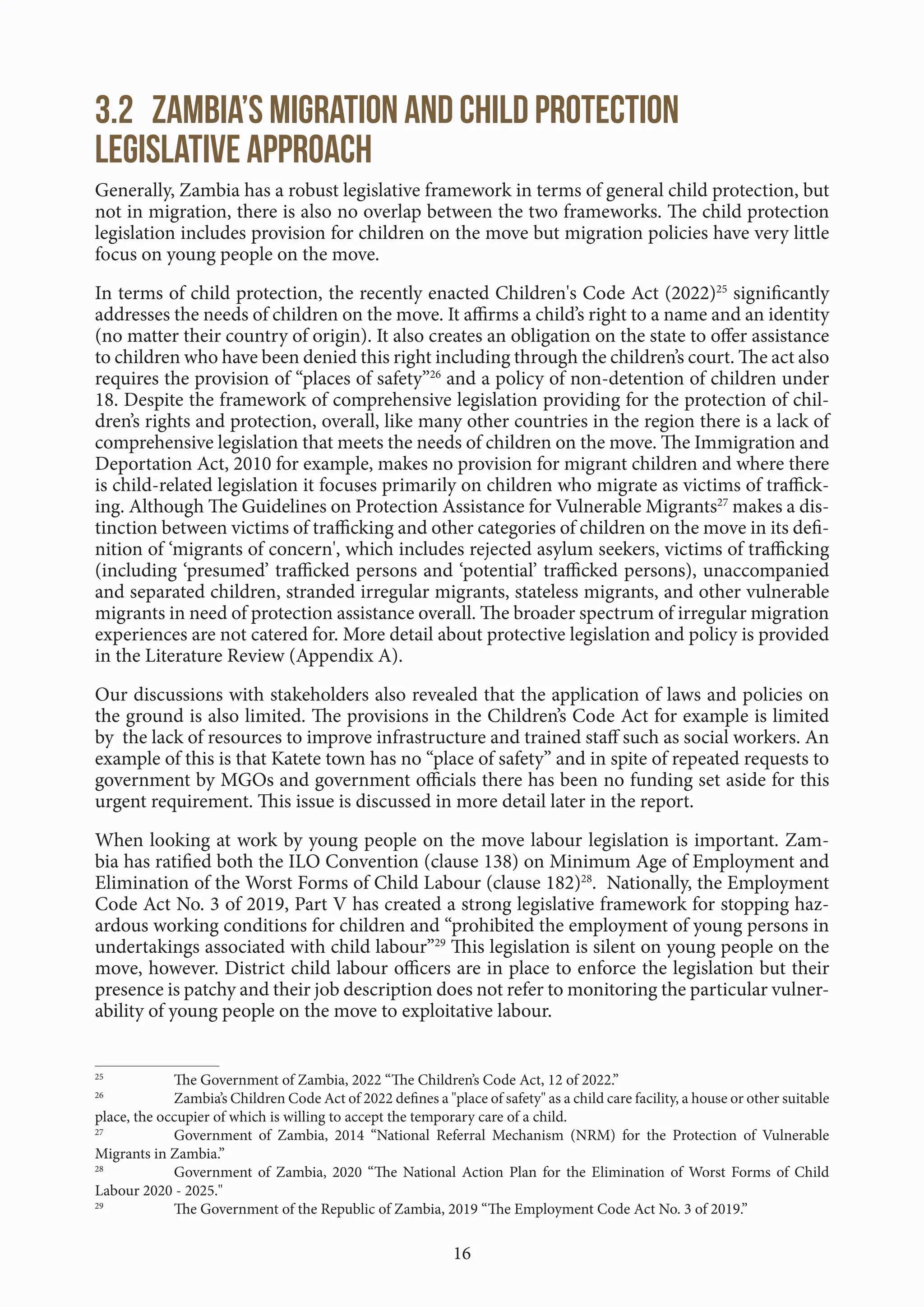 16
3.2 Zambia’s migration and child protection
legislative approach
Generally, Zambia has a robust legislative framework in terms of general child protection, but
not in migration, there is also no overlap between the two frameworks. The child protection
legislation includes provision for children on the move but migration policies have very little
focus on young people on the move.
In terms of child protection, the recently enacted Children's Code Act (2022)25
significantly
addresses the needs of children on the move. It affirms a child’s right to a name and an identity
(no matter their country of origin). It also creates an obligation on the state to offer assistance
to children who have been denied this right including through the children’s court. The act also
requires the provision of “places of safety”26
and a policy of non-detention of children under
18. Despite the framework of comprehensive legislation providing for the protection of chil-
dren’s rights and protection, overall, like many other countries in the region there is a lack of
comprehensive legislation that meets the needs of children on the move. The Immigration and
Deportation Act, 2010 for example, makes no provision for migrant children and where there
is child-related legislation it focuses primarily on children who migrate as victims of traffick-
ing. Although The Guidelines on Protection Assistance for Vulnerable Migrants27
makes a dis-
tinction between victims of trafficking and other categories of children on the move in its defi-
nition of ‘migrants of concern', which includes rejected asylum seekers, victims of trafficking
(including ‘presumed’ trafficked persons and ‘potential’ trafficked persons), unaccompanied
and separated children, stranded irregular migrants, stateless migrants, and other vulnerable
migrants in need of protection assistance overall. The broader spectrum of irregular migration
experiences are not catered for. More detail about protective legislation and policy is provided
in the Literature Review (Appendix A).
Our discussions with stakeholders also revealed that the application of laws and policies on
the ground is also limited. The provisions in the Children’s Code Act for example is limited
by the lack of resources to improve infrastructure and trained staff such as social workers. An
example of this is that Katete town has no “place of safety” and in spite of repeated requests to
government by MGOs and government officials there has been no funding set aside for this
urgent requirement. This issue is discussed in more detail later in the report.
When looking at work by young people on the move labour legislation is important. Zam-
bia has ratified both the ILO Convention (clause 138) on Minimum Age of Employment and
Elimination of the Worst Forms of Child Labour (clause 182)28
. Nationally, the Employment
Code Act No. 3 of 2019, Part V has created a strong legislative framework for stopping haz-
ardous working conditions for children and “prohibited the employment of young persons in
undertakings associated with child labour”29
This legislation is silent on young people on the
move, however. District child labour officers are in place to enforce the legislation but their
presence is patchy and their job description does not refer to monitoring the particular vulner-
ability of young people on the move to exploitative labour.
25
The Government of Zambia, 2022 “The Children’s Code Act, 12 of 2022.”
26
Zambia’s Children Code Act of 2022 defines a "place of safety" as a child care facility, a house or other suitable
place, the occupier of which is willing to accept the temporary care of a child.
27
Government of Zambia, 2014 “National Referral Mechanism (NRM) for the Protection of Vulnerable
Migrants in Zambia.”
28
Government of Zambia, 2020 “The National Action Plan for the Elimination of Worst Forms of Child
Labour 2020 - 2025."
29
The Government of the Republic of Zambia, 2019 “The Employment Code Act No. 3 of 2019.”
 