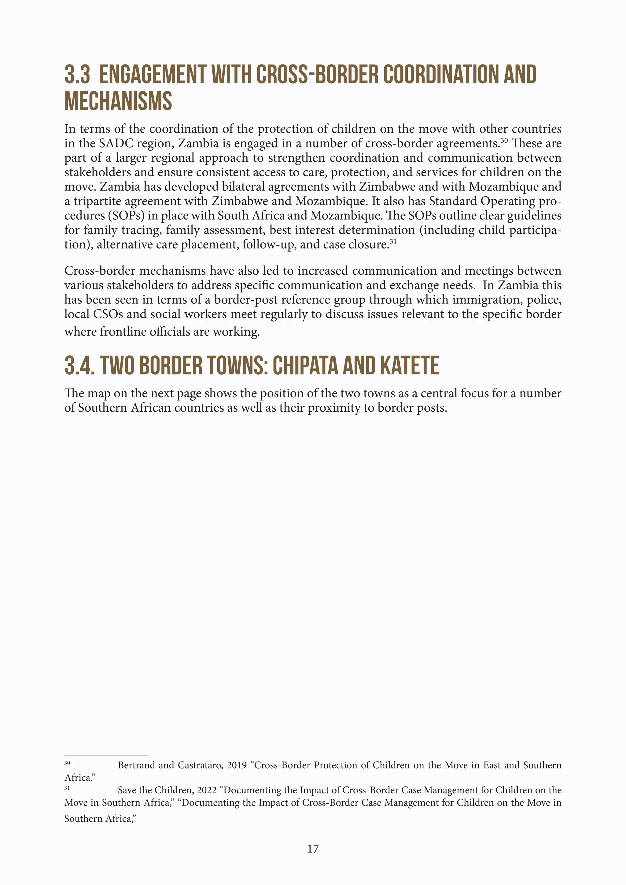 17
3.3 Engagement with cross-border coordination and
mechanisms
In terms of the coordination of the protection of children on the move with other countries
in the SADC region, Zambia is engaged in a number of cross-border agreements.30
These are
part of a larger regional approach to strengthen coordination and communication between
stakeholders and ensure consistent access to care, protection, and services for children on the
move. Zambia has developed bilateral agreements with Zimbabwe and with Mozambique and
a tripartite agreement with Zimbabwe and Mozambique. It also has Standard Operating pro-
cedures (SOPs) in place with South Africa and Mozambique. The SOPs outline clear guidelines
for family tracing, family assessment, best interest determination (including child participa-
tion), alternative care placement, follow-up, and case closure.31
Cross-border mechanisms have also led to increased communication and meetings between
various stakeholders to address specific communication and exchange needs. In Zambia this
has been seen in terms of a border-post reference group through which immigration, police,
local CSOs and social workers meet regularly to discuss issues relevant to the specific border
where frontline officials are working.
3.4. Two border towns: Chipata and Katete
The map on the next page shows the position of the two towns as a central focus for a number
of Southern African countries as well as their proximity to border posts.
30
Bertrand and Castrataro, 2019 “Cross-Border Protection of Children on the Move in East and Southern
Africa.”
31
Save the Children, 2022 “Documenting the Impact of Cross-Border Case Management for Children on the
Move in Southern Africa,” “Documenting the Impact of Cross-Border Case Management for Children on the Move in
Southern Africa,”
 