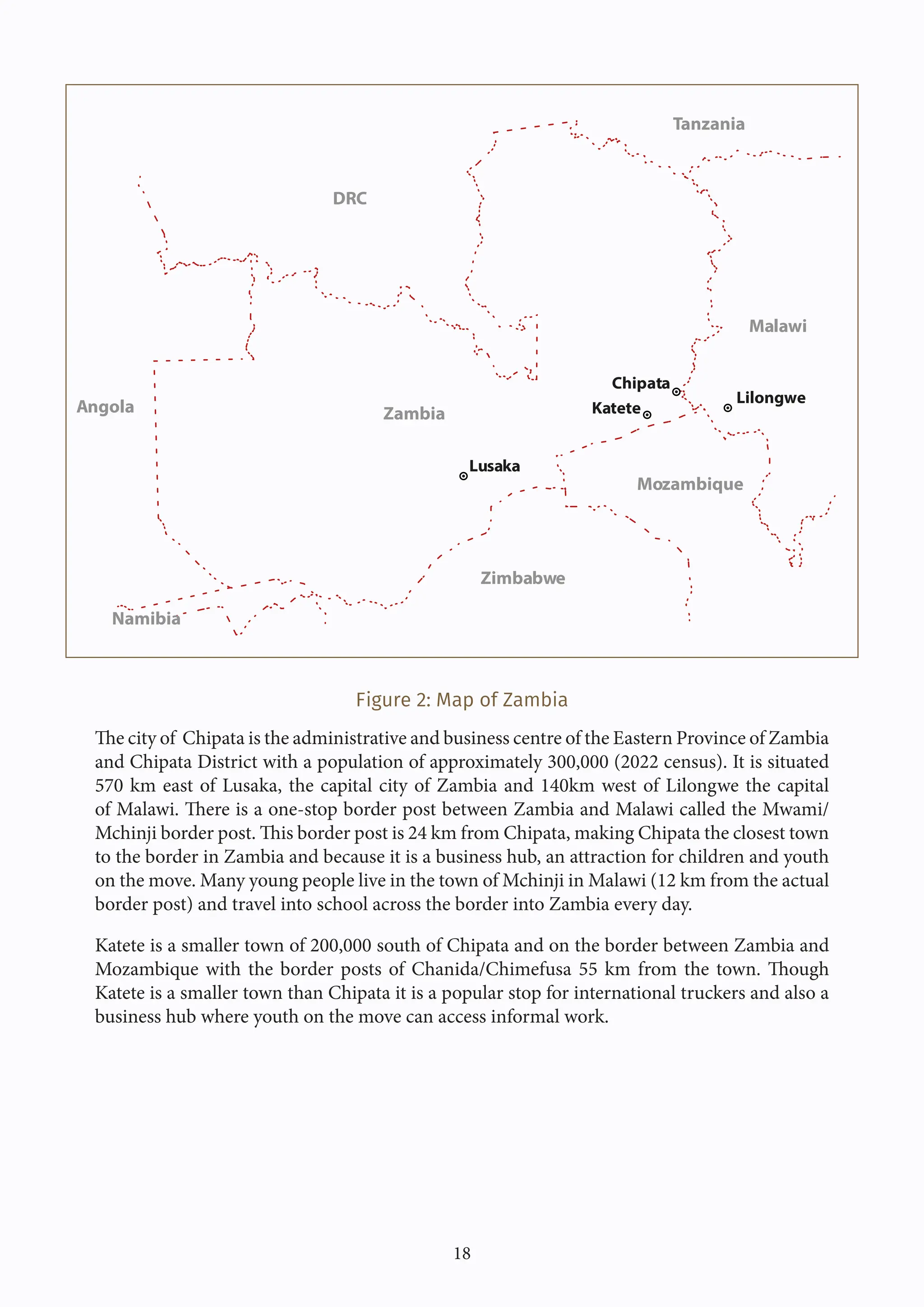 18
Figure 2: Map of Zambia
The city of Chipata is the administrative and business centre of the Eastern Province of Zambia
and Chipata District with a population of approximately 300,000 (2022 census). It is situated
570 km east of Lusaka, the capital city of Zambia and 140km west of Lilongwe the capital
of Malawi. There is a one-stop border post between Zambia and Malawi called the Mwami/
Mchinji border post. This border post is 24 km from Chipata, making Chipata the closest town
to the border in Zambia and because it is a business hub, an attraction for children and youth
on the move. Many young people live in the town of Mchinji in Malawi (12 km from the actual
border post) and travel into school across the border into Zambia every day.
Katete is a smaller town of 200,000 south of Chipata and on the border between Zambia and
Mozambique with the border posts of Chanida/Chimefusa 55 km from the town. Though
Katete is a smaller town than Chipata it is a popular stop for international truckers and also a
business hub where youth on the move can access informal work.
Lusaka
Chipata
Katete
Lilongwe
Zambia
DRC
Tanzania
Malawi
Zimbabwe
Mozambique
Namibia
Angola
 