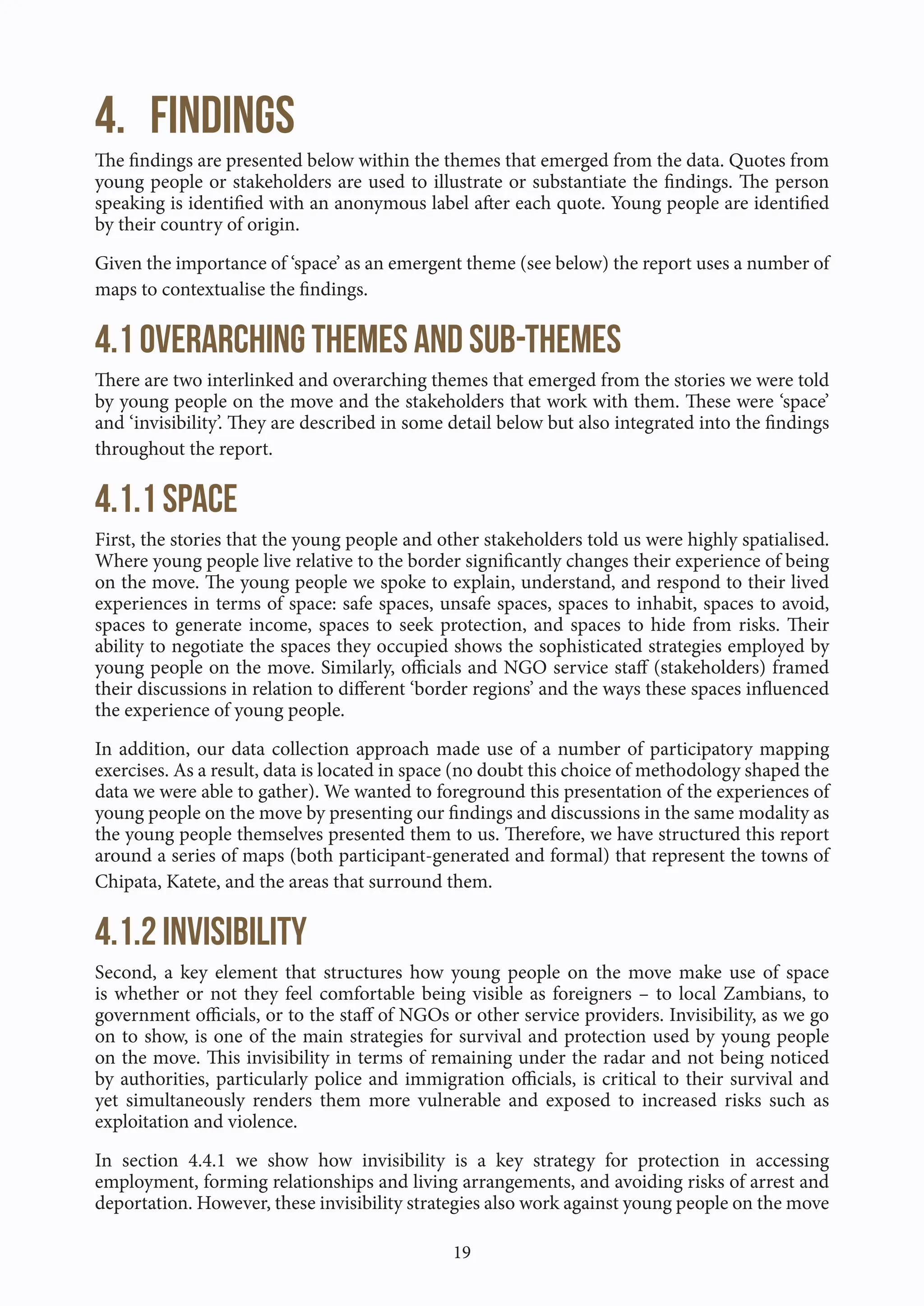 19
4. Findings
The findings are presented below within the themes that emerged from the data. Quotes from
young people or stakeholders are used to illustrate or substantiate the findings. The person
speaking is identified with an anonymous label after each quote. Young people are identified
by their country of origin.
Given the importance of ‘space’ as an emergent theme (see below) the report uses a number of
maps to contextualise the findings.
4.1 Overarching themes and sub-themes
There are two interlinked and overarching themes that emerged from the stories we were told
by young people on the move and the stakeholders that work with them. These were ‘space’
and ‘invisibility’. They are described in some detail below but also integrated into the findings
throughout the report.
4.1.1 Space
First, the stories that the young people and other stakeholders told us were highly spatialised.
Where young people live relative to the border significantly changes their experience of being
on the move. The young people we spoke to explain, understand, and respond to their lived
experiences in terms of space: safe spaces, unsafe spaces, spaces to inhabit, spaces to avoid,
spaces to generate income, spaces to seek protection, and spaces to hide from risks. Their
ability to negotiate the spaces they occupied shows the sophisticated strategies employed by
young people on the move. Similarly, officials and NGO service staff (stakeholders) framed
their discussions in relation to different ‘border regions’ and the ways these spaces influenced
the experience of young people.
In addition, our data collection approach made use of a number of participatory mapping
exercises. As a result, data is located in space (no doubt this choice of methodology shaped the
data we were able to gather). We wanted to foreground this presentation of the experiences of
young people on the move by presenting our findings and discussions in the same modality as
the young people themselves presented them to us. Therefore, we have structured this report
around a series of maps (both participant-generated and formal) that represent the towns of
Chipata, Katete, and the areas that surround them.
4.1.2 Invisibility
Second, a key element that structures how young people on the move make use of space
is whether or not they feel comfortable being visible as foreigners – to local Zambians, to
government officials, or to the staff of NGOs or other service providers. Invisibility, as we go
on to show, is one of the main strategies for survival and protection used by young people
on the move. This invisibility in terms of remaining under the radar and not being noticed
by authorities, particularly police and immigration officials, is critical to their survival and
yet simultaneously renders them more vulnerable and exposed to increased risks such as
exploitation and violence.
In section 4.4.1 we show how invisibility is a key strategy for protection in accessing
employment, forming relationships and living arrangements, and avoiding risks of arrest and
deportation. However, these invisibility strategies also work against young people on the move
 