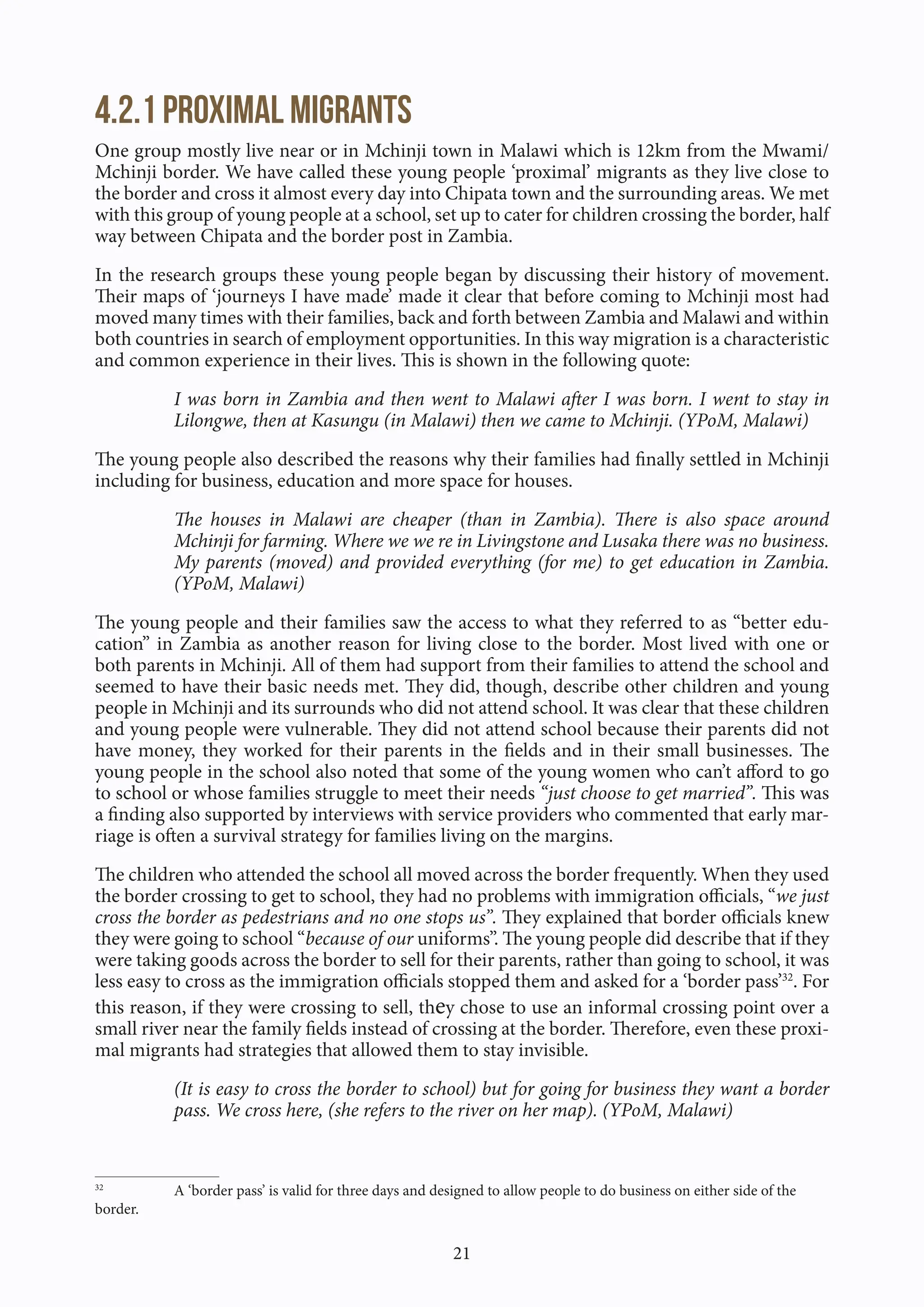 21
4.2.1 Proximal migrants
One group mostly live near or in Mchinji town in Malawi which is 12km from the Mwami/
Mchinji border. We have called these young people ‘proximal’ migrants as they live close to
the border and cross it almost every day into Chipata town and the surrounding areas. We met
with this group of young people at a school, set up to cater for children crossing the border, half
way between Chipata and the border post in Zambia.
In the research groups these young people began by discussing their history of movement.
Their maps of ‘journeys I have made’ made it clear that before coming to Mchinji most had
moved many times with their families, back and forth between Zambia and Malawi and within
both countries in search of employment opportunities. In this way migration is a characteristic
and common experience in their lives. This is shown in the following quote:
I was born in Zambia and then went to Malawi after I was born. I went to stay in
Lilongwe, then at Kasungu (in Malawi) then we came to Mchinji. (YPoM, Malawi)
The young people also described the reasons why their families had finally settled in Mchinji
including for business, education and more space for houses.
The houses in Malawi are cheaper (than in Zambia). There is also space around
Mchinji for farming. Where we we re in Livingstone and Lusaka there was no business.
My parents (moved) and provided everything (for me) to get education in Zambia.
(YPoM, Malawi)
The young people and their families saw the access to what they referred to as “better edu-
cation” in Zambia as another reason for living close to the border. Most lived with one or
both parents in Mchinji. All of them had support from their families to attend the school and
seemed to have their basic needs met. They did, though, describe other children and young
people in Mchinji and its surrounds who did not attend school. It was clear that these children
and young people were vulnerable. They did not attend school because their parents did not
have money, they worked for their parents in the fields and in their small businesses. The
young people in the school also noted that some of the young women who can’t afford to go
to school or whose families struggle to meet their needs “just choose to get married”. This was
a finding also supported by interviews with service providers who commented that early mar-
riage is often a survival strategy for families living on the margins.
The children who attended the school all moved across the border frequently. When they used
the border crossing to get to school, they had no problems with immigration officials, “we just
cross the border as pedestrians and no one stops us”. They explained that border officials knew
they were going to school “because of our uniforms”. The young people did describe that if they
were taking goods across the border to sell for their parents, rather than going to school, it was
less easy to cross as the immigration officials stopped them and asked for a ‘border pass’32
. For
this reason, if they were crossing to sell, they chose to use an informal crossing point over a
small river near the family fields instead of crossing at the border. Therefore, even these proxi-
mal migrants had strategies that allowed them to stay invisible.
(It is easy to cross the border to school) but for going for business they want a border
pass. We cross here, (she refers to the river on her map). (YPoM, Malawi)
32
A ‘border pass’ is valid for three days and designed to allow people to do business on either side of the
border.
 