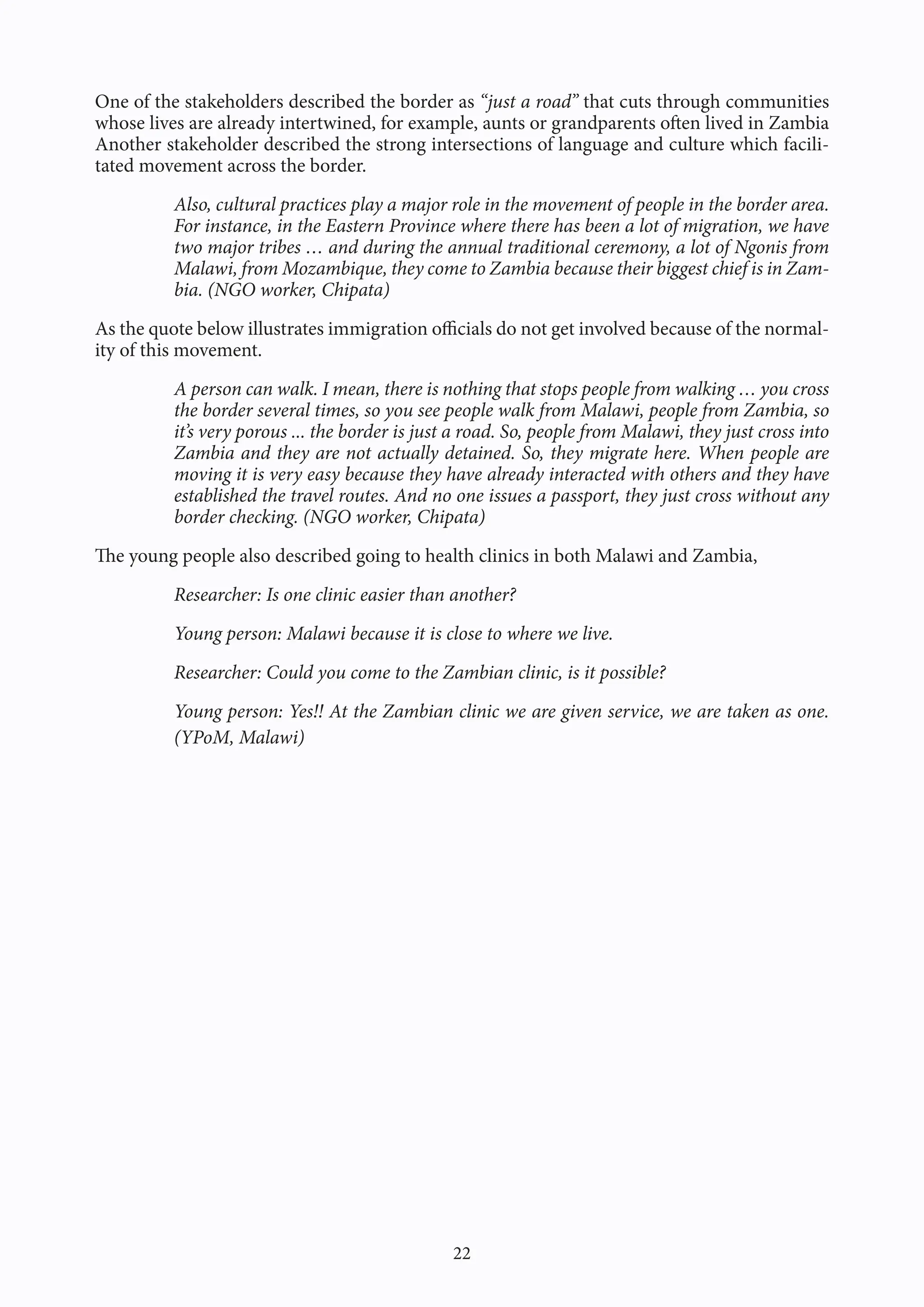 22
One of the stakeholders described the border as “just a road” that cuts through communities
whose lives are already intertwined, for example, aunts or grandparents often lived in Zambia
Another stakeholder described the strong intersections of language and culture which facili-
tated movement across the border.
Also, cultural practices play a major role in the movement of people in the border area.
For instance, in the Eastern Province where there has been a lot of migration, we have
two major tribes … and during the annual traditional ceremony, a lot of Ngonis from
Malawi, from Mozambique, they come to Zambia because their biggest chief is in Zam-
bia. (NGO worker, Chipata)
As the quote below illustrates immigration officials do not get involved because of the normal-
ity of this movement.
A person can walk. I mean, there is nothing that stops people from walking … you cross
the border several times, so you see people walk from Malawi, people from Zambia, so
it’s very porous ... the border is just a road. So, people from Malawi, they just cross into
Zambia and they are not actually detained. So, they migrate here. When people are
moving it is very easy because they have already interacted with others and they have
established the travel routes. And no one issues a passport, they just cross without any
border checking. (NGO worker, Chipata)
The young people also described going to health clinics in both Malawi and Zambia,
Researcher: Is one clinic easier than another?
Young person: Malawi because it is close to where we live.
Researcher: Could you come to the Zambian clinic, is it possible?
Young person: Yes!! At the Zambian clinic we are given service, we are taken as one.
(YPoM, Malawi)
 
