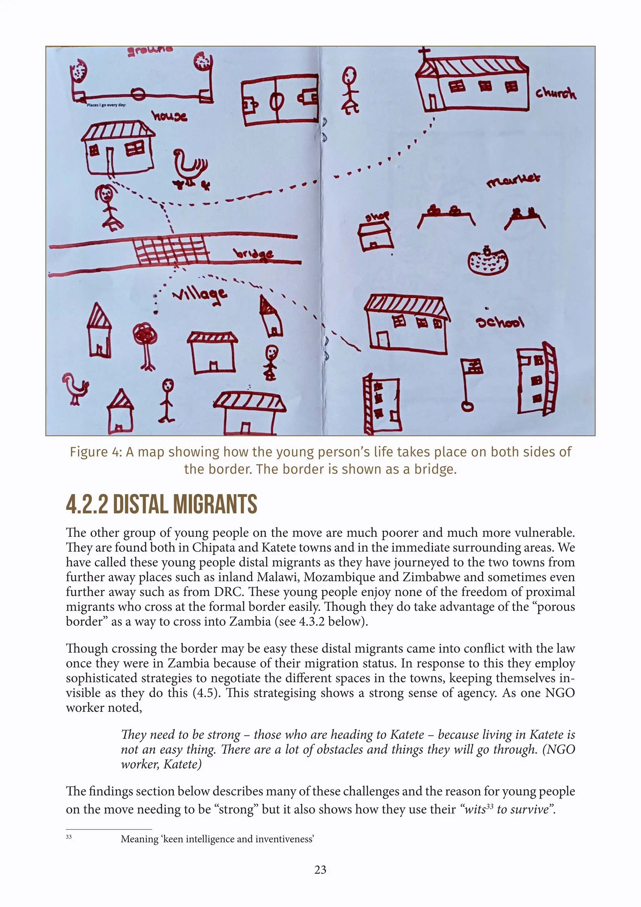 23
Figure 4: A map showing how the young person’s life takes place on both sides of
the border. The border is shown as a bridge.
4.2.2 Distal Migrants
The other group of young people on the move are much poorer and much more vulnerable.
They are found both in Chipata and Katete towns and in the immediate surrounding areas. We
have called these young people distal migrants as they have journeyed to the two towns from
further away places such as inland Malawi, Mozambique and Zimbabwe and sometimes even
further away such as from DRC. These young people enjoy none of the freedom of proximal
migrants who cross at the formal border easily. Though they do take advantage of the “porous
border” as a way to cross into Zambia (see 4.3.2 below).
Though crossing the border may be easy these distal migrants came into conflict with the law
once they were in Zambia because of their migration status. In response to this they employ
sophisticated strategies to negotiate the different spaces in the towns, keeping themselves in-
visible as they do this (4.5). This strategising shows a strong sense of agency. As one NGO
worker noted,
They need to be strong – those who are heading to Katete – because living in Katete is
not an easy thing. There are a lot of obstacles and things they will go through. (NGO
worker, Katete)
The findings section below describes many of these challenges and the reason for young people
on the move needing to be “strong” but it also shows how they use their “wits33
to survive”.
33
Meaning ‘keen intelligence and inventiveness’
 