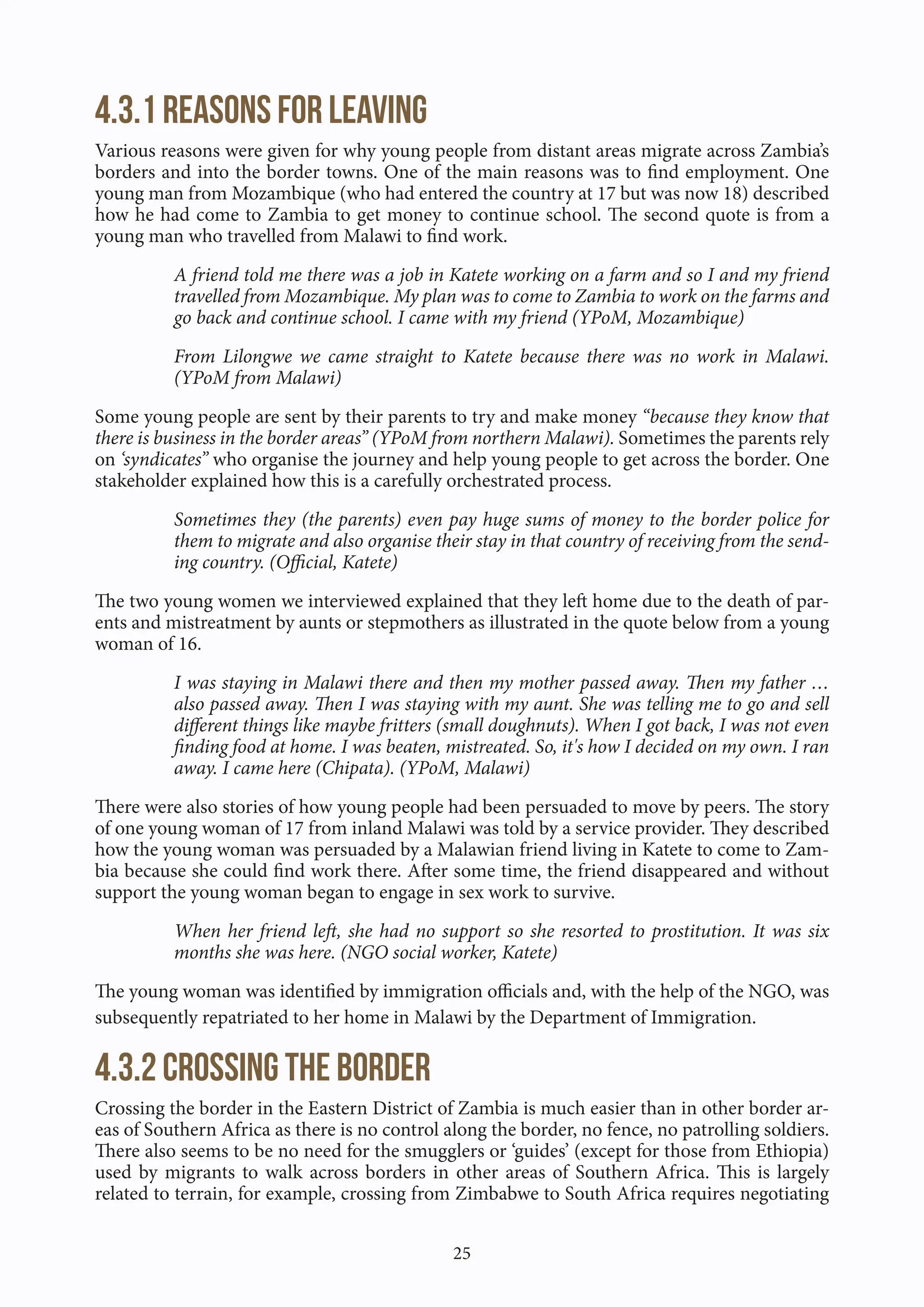 25
4.3.1 Reasons for leaving
Various reasons were given for why young people from distant areas migrate across Zambia’s
borders and into the border towns. One of the main reasons was to find employment. One
young man from Mozambique (who had entered the country at 17 but was now 18) described
how he had come to Zambia to get money to continue school. The second quote is from a
young man who travelled from Malawi to find work.
A friend told me there was a job in Katete working on a farm and so I and my friend
travelled from Mozambique. My plan was to come to Zambia to work on the farms and
go back and continue school. I came with my friend (YPoM, Mozambique)
From Lilongwe we came straight to Katete because there was no work in Malawi.
(YPoM from Malawi)
Some young people are sent by their parents to try and make money “because they know that
there is business in the border areas” (YPoM from northern Malawi). Sometimes the parents rely
on ‘syndicates” who organise the journey and help young people to get across the border. One
stakeholder explained how this is a carefully orchestrated process.
Sometimes they (the parents) even pay huge sums of money to the border police for
them to migrate and also organise their stay in that country of receiving from the send-
ing country. (Official, Katete)
The two young women we interviewed explained that they left home due to the death of par-
ents and mistreatment by aunts or stepmothers as illustrated in the quote below from a young
woman of 16.
I was staying in Malawi there and then my mother passed away. Then my father …
also passed away. Then I was staying with my aunt. She was telling me to go and sell
different things like maybe fritters (small doughnuts). When I got back, I was not even
finding food at home. I was beaten, mistreated. So, it's how I decided on my own. I ran
away. I came here (Chipata). (YPoM, Malawi)
There were also stories of how young people had been persuaded to move by peers. The story
of one young woman of 17 from inland Malawi was told by a service provider. They described
how the young woman was persuaded by a Malawian friend living in Katete to come to Zam-
bia because she could find work there. After some time, the friend disappeared and without
support the young woman began to engage in sex work to survive.
When her friend left, she had no support so she resorted to prostitution. It was six
months she was here. (NGO social worker, Katete)
The young woman was identified by immigration officials and, with the help of the NGO, was
subsequently repatriated to her home in Malawi by the Department of Immigration.
4.3.2 Crossing the border
Crossing the border in the Eastern District of Zambia is much easier than in other border ar-
eas of Southern Africa as there is no control along the border, no fence, no patrolling soldiers.
There also seems to be no need for the smugglers or ‘guides’ (except for those from Ethiopia)
used by migrants to walk across borders in other areas of Southern Africa. This is largely
related to terrain, for example, crossing from Zimbabwe to South Africa requires negotiating
 