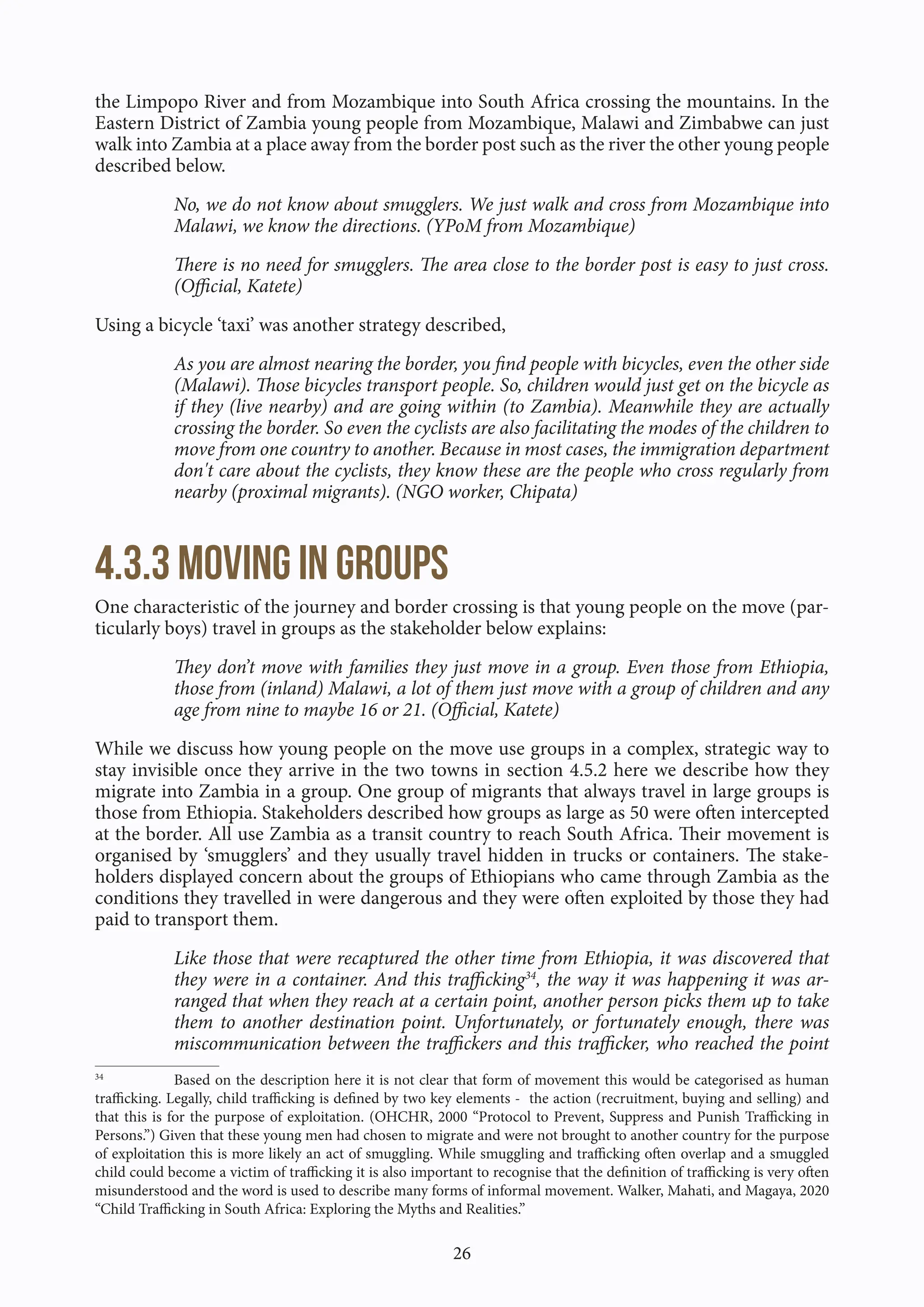 26
the Limpopo River and from Mozambique into South Africa crossing the mountains. In the
Eastern District of Zambia young people from Mozambique, Malawi and Zimbabwe can just
walk into Zambia at a place away from the border post such as the river the other young people
described below.
No, we do not know about smugglers. We just walk and cross from Mozambique into
Malawi, we know the directions. (YPoM from Mozambique)
There is no need for smugglers. The area close to the border post is easy to just cross.
(Official, Katete)
Using a bicycle ‘taxi’ was another strategy described,
As you are almost nearing the border, you find people with bicycles, even the other side
(Malawi). Those bicycles transport people. So, children would just get on the bicycle as
if they (live nearby) and are going within (to Zambia). Meanwhile they are actually
crossing the border. So even the cyclists are also facilitating the modes of the children to
move from one country to another. Because in most cases, the immigration department
don't care about the cyclists, they know these are the people who cross regularly from
nearby (proximal migrants). (NGO worker, Chipata)
4.3.3 Moving in groups
One characteristic of the journey and border crossing is that young people on the move (par-
ticularly boys) travel in groups as the stakeholder below explains:
They don’t move with families they just move in a group. Even those from Ethiopia,
those from (inland) Malawi, a lot of them just move with a group of children and any
age from nine to maybe 16 or 21. (Official, Katete)
While we discuss how young people on the move use groups in a complex, strategic way to
stay invisible once they arrive in the two towns in section 4.5.2 here we describe how they
migrate into Zambia in a group. One group of migrants that always travel in large groups is
those from Ethiopia. Stakeholders described how groups as large as 50 were often intercepted
at the border. All use Zambia as a transit country to reach South Africa. Their movement is
organised by ‘smugglers’ and they usually travel hidden in trucks or containers. The stake-
holders displayed concern about the groups of Ethiopians who came through Zambia as the
conditions they travelled in were dangerous and they were often exploited by those they had
paid to transport them.
Like those that were recaptured the other time from Ethiopia, it was discovered that
they were in a container. And this trafficking34
, the way it was happening it was ar-
ranged that when they reach at a certain point, another person picks them up to take
them to another destination point. Unfortunately, or fortunately enough, there was
miscommunication between the traffickers and this trafficker, who reached the point
34
Based on the description here it is not clear that form of movement this would be categorised as human
trafficking. Legally, child trafficking is defined by two key elements - the action (recruitment, buying and selling) and
that this is for the purpose of exploitation. (OHCHR, 2000 “Protocol to Prevent, Suppress and Punish Trafficking in
Persons.”) Given that these young men had chosen to migrate and were not brought to another country for the purpose
of exploitation this is more likely an act of smuggling. While smuggling and trafficking often overlap and a smuggled
child could become a victim of trafficking it is also important to recognise that the definition of trafficking is very often
misunderstood and the word is used to describe many forms of informal movement. Walker, Mahati, and Magaya, 2020
“Child Trafficking in South Africa: Exploring the Myths and Realities.”
 