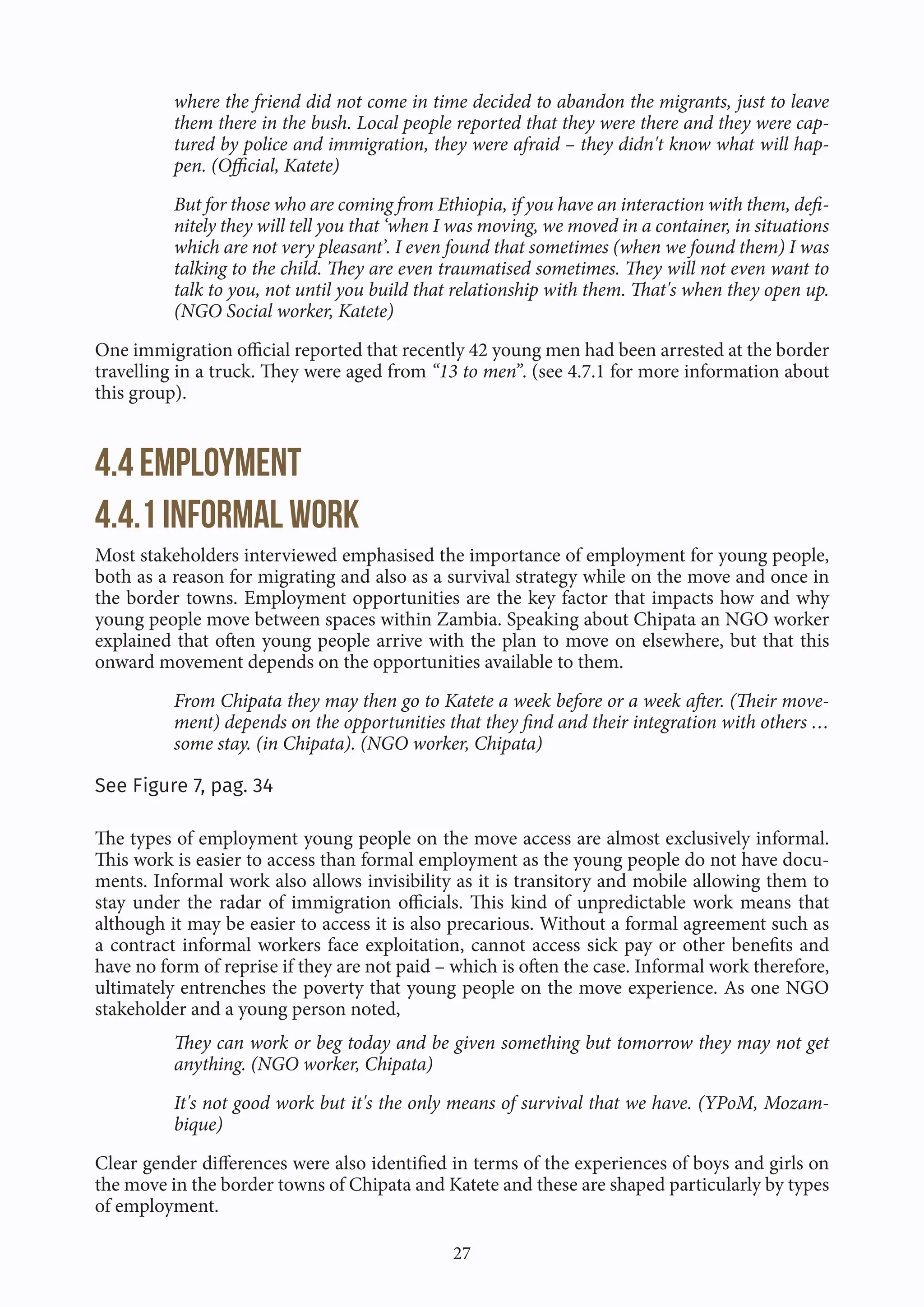 27
where the friend did not come in time decided to abandon the migrants, just to leave
them there in the bush. Local people reported that they were there and they were cap-
tured by police and immigration, they were afraid – they didn't know what will hap-
pen. (Official, Katete)
But for those who are coming from Ethiopia, if you have an interaction with them, defi-
nitely they will tell you that ‘when I was moving, we moved in a container, in situations
which are not very pleasant’. I even found that sometimes (when we found them) I was
talking to the child. They are even traumatised sometimes. They will not even want to
talk to you, not until you build that relationship with them. That's when they open up.
(NGO Social worker, Katete)
One immigration official reported that recently 42 young men had been arrested at the border
travelling in a truck. They were aged from “13 to men”. (see 4.7.1 for more information about
this group).
4.4 Employment
4.4.1 Informal work
Most stakeholders interviewed emphasised the importance of employment for young people,
both as a reason for migrating and also as a survival strategy while on the move and once in
the border towns. Employment opportunities are the key factor that impacts how and why
young people move between spaces within Zambia. Speaking about Chipata an NGO worker
explained that often young people arrive with the plan to move on elsewhere, but that this
onward movement depends on the opportunities available to them.
From Chipata they may then go to Katete a week before or a week after. (Their move-
ment) depends on the opportunities that they find and their integration with others …
some stay. (in Chipata). (NGO worker, Chipata)
See Figure 7, pag. 34
The types of employment young people on the move access are almost exclusively informal.
This work is easier to access than formal employment as the young people do not have docu-
ments. Informal work also allows invisibility as it is transitory and mobile allowing them to
stay under the radar of immigration officials. This kind of unpredictable work means that
although it may be easier to access it is also precarious. Without a formal agreement such as
a contract informal workers face exploitation, cannot access sick pay or other benefits and
have no form of reprise if they are not paid – which is often the case. Informal work therefore,
ultimately entrenches the poverty that young people on the move experience. As one NGO
stakeholder and a young person noted,
They can work or beg today and be given something but tomorrow they may not get
anything. (NGO worker, Chipata)
It's not good work but it's the only means of survival that we have. (YPoM, Mozam-
bique)
Clear gender differences were also identified in terms of the experiences of boys and girls on
the move in the border towns of Chipata and Katete and these are shaped particularly by types
of employment.
 