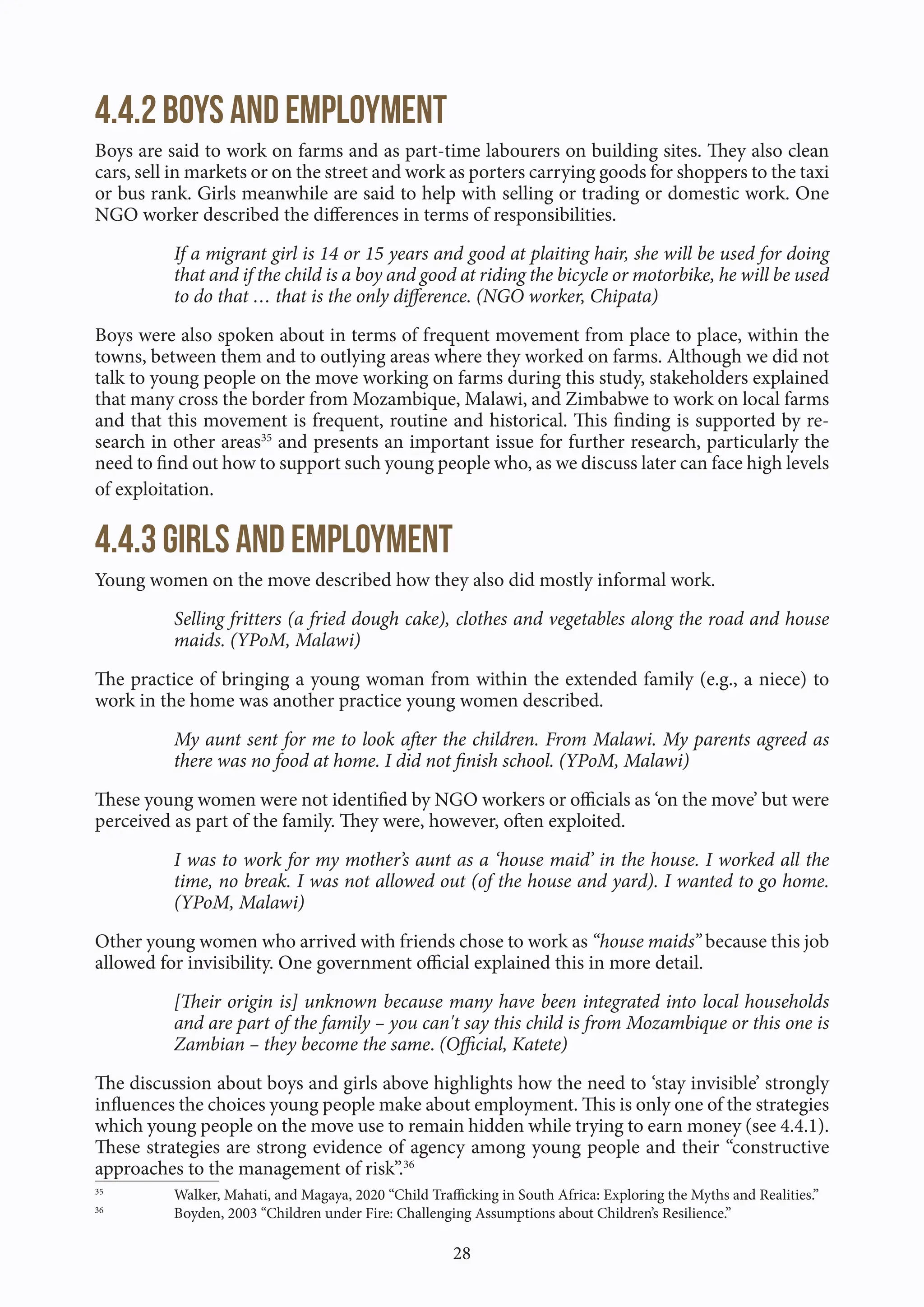 28
4.4.2 Boys and employment
Boys are said to work on farms and as part-time labourers on building sites. They also clean
cars, sell in markets or on the street and work as porters carrying goods for shoppers to the taxi
or bus rank. Girls meanwhile are said to help with selling or trading or domestic work. One
NGO worker described the differences in terms of responsibilities.
If a migrant girl is 14 or 15 years and good at plaiting hair, she will be used for doing
that and if the child is a boy and good at riding the bicycle or motorbike, he will be used
to do that … that is the only difference. (NGO worker, Chipata)
Boys were also spoken about in terms of frequent movement from place to place, within the
towns, between them and to outlying areas where they worked on farms. Although we did not
talk to young people on the move working on farms during this study, stakeholders explained
that many cross the border from Mozambique, Malawi, and Zimbabwe to work on local farms
and that this movement is frequent, routine and historical. This finding is supported by re-
search in other areas35
and presents an important issue for further research, particularly the
need to find out how to support such young people who, as we discuss later can face high levels
of exploitation.
4.4.3 Girls and employment
Young women on the move described how they also did mostly informal work.
Selling fritters (a fried dough cake), clothes and vegetables along the road and house
maids. (YPoM, Malawi)
The practice of bringing a young woman from within the extended family (e.g., a niece) to
work in the home was another practice young women described.
My aunt sent for me to look after the children. From Malawi. My parents agreed as
there was no food at home. I did not finish school. (YPoM, Malawi)
These young women were not identified by NGO workers or officials as ‘on the move’ but were
perceived as part of the family. They were, however, often exploited.
I was to work for my mother’s aunt as a ‘house maid’ in the house. I worked all the
time, no break. I was not allowed out (of the house and yard). I wanted to go home.
(YPoM, Malawi)
Other young women who arrived with friends chose to work as “house maids” because this job
allowed for invisibility. One government official explained this in more detail.
[Their origin is] unknown because many have been integrated into local households
and are part of the family – you can't say this child is from Mozambique or this one is
Zambian – they become the same. (Official, Katete)
The discussion about boys and girls above highlights how the need to ‘stay invisible’ strongly
influences the choices young people make about employment. This is only one of the strategies
which young people on the move use to remain hidden while trying to earn money (see 4.4.1).
These strategies are strong evidence of agency among young people and their “constructive
approaches to the management of risk”.36
35
Walker, Mahati, and Magaya, 2020 “Child Trafficking in South Africa: Exploring the Myths and Realities.”
36
Boyden, 2003 “Children under Fire: Challenging Assumptions about Children’s Resilience.”
 