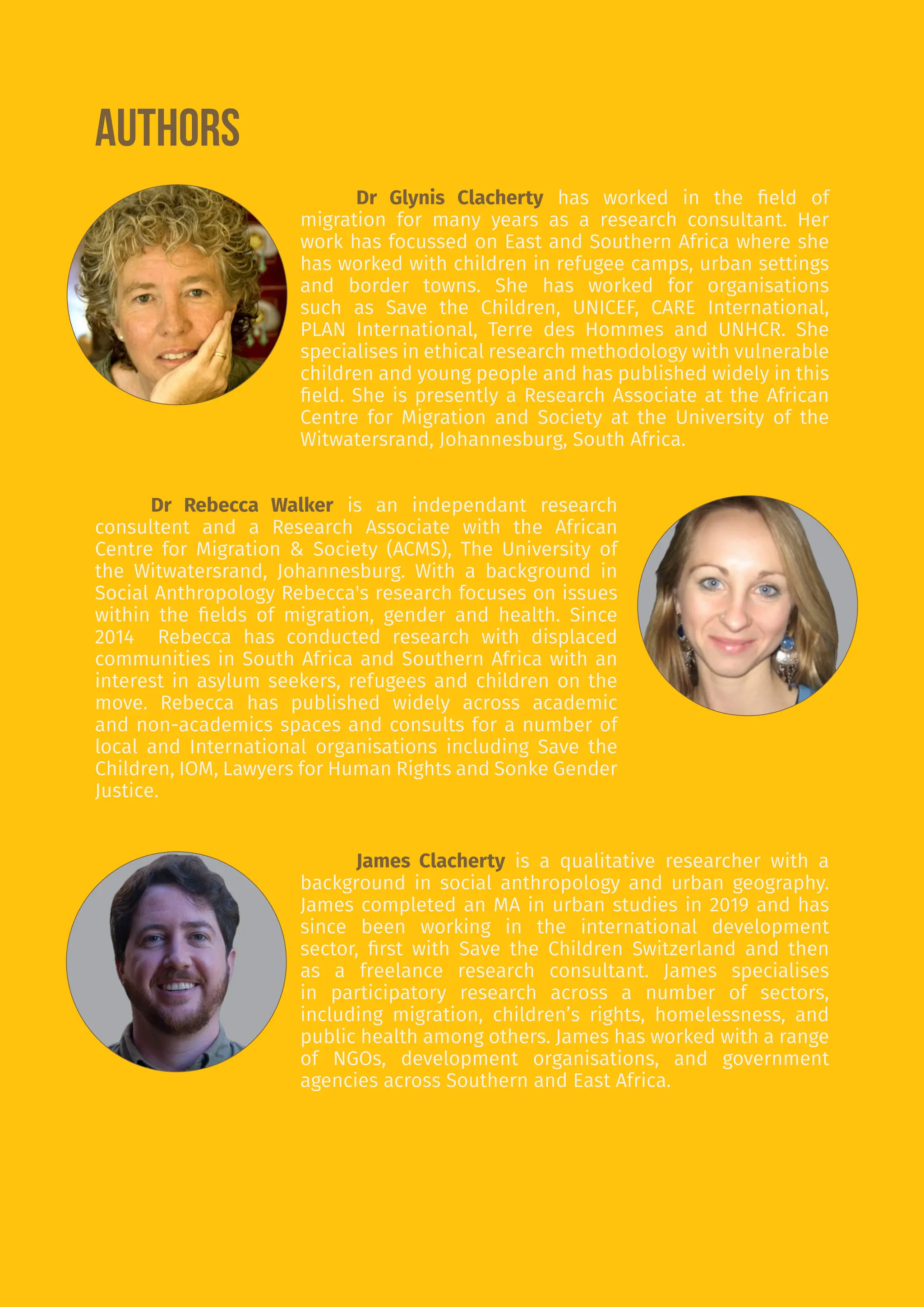 3
AUTHORS
Dr Glynis Clacherty has worked in the field of
migration for many years as a research consultant. Her
work has focussed on East and Southern Africa where she
has worked with children in refugee camps, urban settings
and border towns. She has worked for organisations
such as Save the Children, UNICEF, CARE International,
PLAN International, Terre des Hommes and UNHCR. She
specialises in ethical research methodology with vulnerable
children and young people and has published widely in this
field. She is presently a Research Associate at the African
Centre for Migration and Society at the University of the
Witwatersrand, Johannesburg, South Africa.
Dr Rebecca Walker is an independant research
consultent and a Research Associate with the African
Centre for Migration & Society (ACMS), The University of
the Witwatersrand, Johannesburg. With a background in
Social Anthropology Rebecca's research focuses on issues
within the fields of migration, gender and health. Since
2014 Rebecca has conducted research with displaced
communities in South Africa and Southern Africa with an
interest in asylum seekers, refugees and children on the
move. Rebecca has published widely across academic
and non-academics spaces and consults for a number of
local and International organisations including Save the
Children, IOM, Lawyers for Human Rights and Sonke Gender
Justice.
James Clacherty is a qualitative researcher with a
background in social anthropology and urban geography.
James completed an MA in urban studies in 2019 and has
since been working in the international development
sector, first with Save the Children Switzerland and then
as a freelance research consultant. James specialises
in participatory research across a number of sectors,
including migration, children’s rights, homelessness, and
public health among others. James has worked with a range
of NGOs, development organisations, and government
agencies across Southern and East Africa.
 