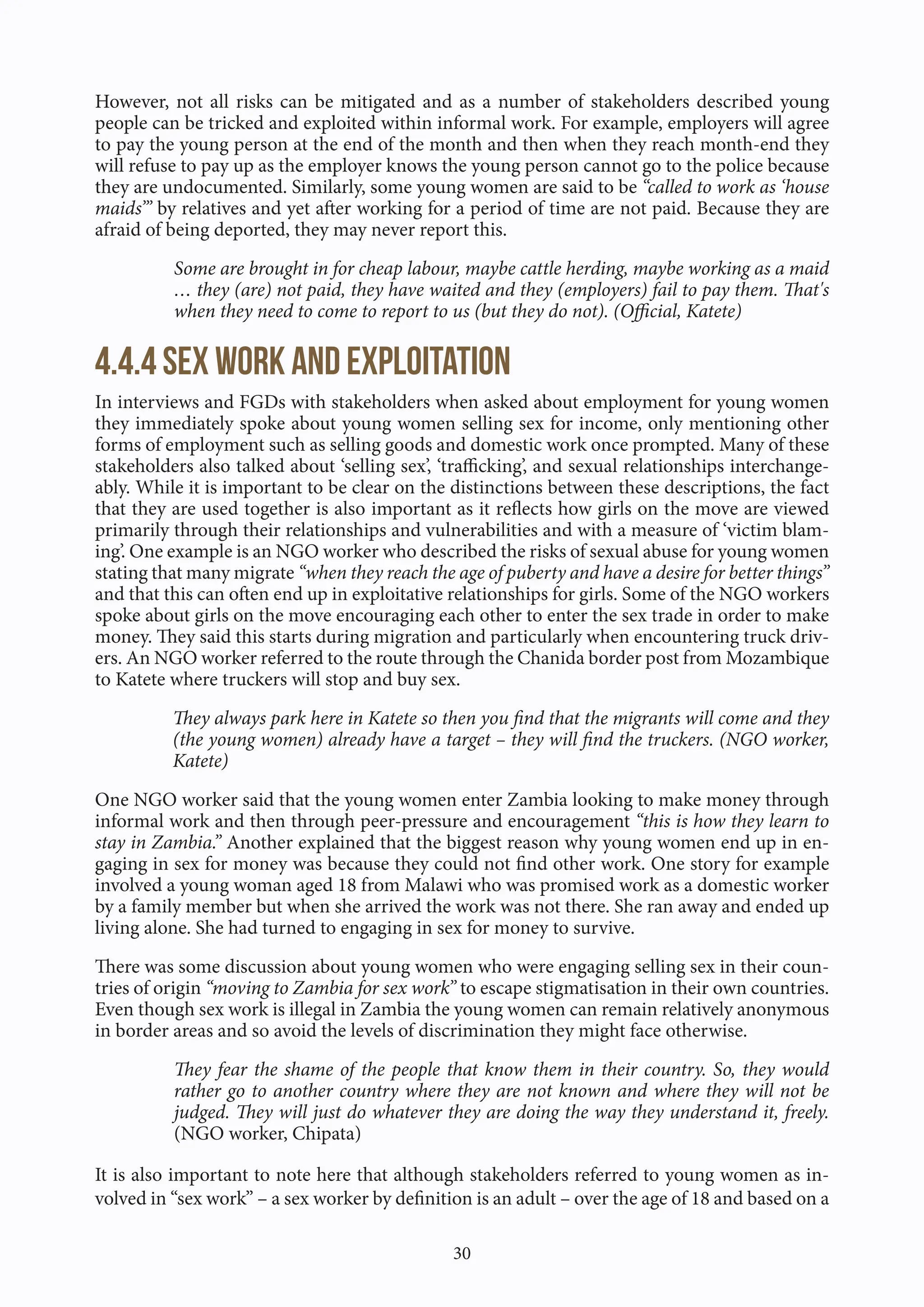 30
However, not all risks can be mitigated and as a number of stakeholders described young
people can be tricked and exploited within informal work. For example, employers will agree
to pay the young person at the end of the month and then when they reach month-end they
will refuse to pay up as the employer knows the young person cannot go to the police because
they are undocumented. Similarly, some young women are said to be “called to work as ‘house
maids’” by relatives and yet after working for a period of time are not paid. Because they are
afraid of being deported, they may never report this.
Some are brought in for cheap labour, maybe cattle herding, maybe working as a maid
… they (are) not paid, they have waited and they (employers) fail to pay them. That's
when they need to come to report to us (but they do not). (Official, Katete)
4.4.4 Sex work and exploitation
In interviews and FGDs with stakeholders when asked about employment for young women
they immediately spoke about young women selling sex for income, only mentioning other
forms of employment such as selling goods and domestic work once prompted. Many of these
stakeholders also talked about ‘selling sex’, ‘trafficking’, and sexual relationships interchange-
ably. While it is important to be clear on the distinctions between these descriptions, the fact
that they are used together is also important as it reflects how girls on the move are viewed
primarily through their relationships and vulnerabilities and with a measure of ‘victim blam-
ing’. One example is an NGO worker who described the risks of sexual abuse for young women
stating that many migrate “when they reach the age of puberty and have a desire for better things”
and that this can often end up in exploitative relationships for girls. Some of the NGO workers
spoke about girls on the move encouraging each other to enter the sex trade in order to make
money. They said this starts during migration and particularly when encountering truck driv-
ers. An NGO worker referred to the route through the Chanida border post from Mozambique
to Katete where truckers will stop and buy sex.
They always park here in Katete so then you find that the migrants will come and they
(the young women) already have a target – they will find the truckers. (NGO worker,
Katete)
One NGO worker said that the young women enter Zambia looking to make money through
informal work and then through peer-pressure and encouragement “this is how they learn to
stay in Zambia.” Another explained that the biggest reason why young women end up in en-
gaging in sex for money was because they could not find other work. One story for example
involved a young woman aged 18 from Malawi who was promised work as a domestic worker
by a family member but when she arrived the work was not there. She ran away and ended up
living alone. She had turned to engaging in sex for money to survive.
There was some discussion about young women who were engaging selling sex in their coun-
tries of origin “moving to Zambia for sex work” to escape stigmatisation in their own countries.
Even though sex work is illegal in Zambia the young women can remain relatively anonymous
in border areas and so avoid the levels of discrimination they might face otherwise.
They fear the shame of the people that know them in their country. So, they would
rather go to another country where they are not known and where they will not be
judged. They will just do whatever they are doing the way they understand it, freely.
(NGO worker, Chipata)
It is also important to note here that although stakeholders referred to young women as in-
volved in “sex work” – a sex worker by definition is an adult – over the age of 18 and based on a
 