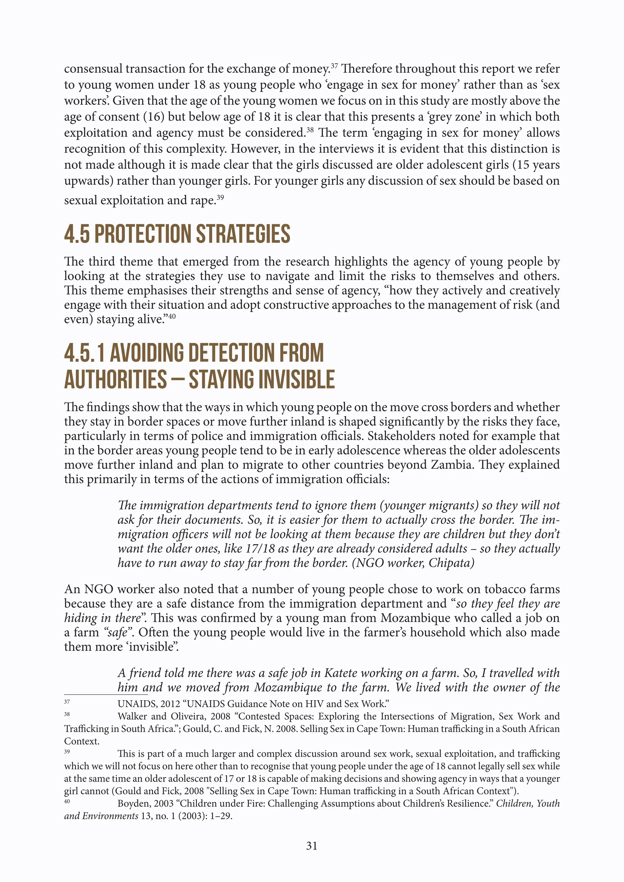 31
consensual transaction for the exchange of money.37
Therefore throughout this report we refer
to young women under 18 as young people who ‘engage in sex for money’ rather than as ‘sex
workers’. Given that the age of the young women we focus on in this study are mostly above the
age of consent (16) but below age of 18 it is clear that this presents a ‘grey zone’ in which both
exploitation and agency must be considered.38
The term ‘engaging in sex for money’ allows
recognition of this complexity. However, in the interviews it is evident that this distinction is
not made although it is made clear that the girls discussed are older adolescent girls (15 years
upwards) rather than younger girls. For younger girls any discussion of sex should be based on
sexual exploitation and rape.39
4.5 Protection strategies
The third theme that emerged from the research highlights the agency of young people by
looking at the strategies they use to navigate and limit the risks to themselves and others.
This theme emphasises their strengths and sense of agency, “how they actively and creatively
engage with their situation and adopt constructive approaches to the management of risk (and
even) staying alive.”40
4.5.1 Avoiding detection from
authorities – staying invisible
The findings show that the ways in which young people on the move cross borders and whether
they stay in border spaces or move further inland is shaped significantly by the risks they face,
particularly in terms of police and immigration officials. Stakeholders noted for example that
in the border areas young people tend to be in early adolescence whereas the older adolescents
move further inland and plan to migrate to other countries beyond Zambia. They explained
this primarily in terms of the actions of immigration officials:
The immigration departments tend to ignore them (younger migrants) so they will not
ask for their documents. So, it is easier for them to actually cross the border. The im-
migration officers will not be looking at them because they are children but they don’t
want the older ones, like 17/18 as they are already considered adults – so they actually
have to run away to stay far from the border. (NGO worker, Chipata)
An NGO worker also noted that a number of young people chose to work on tobacco farms
because they are a safe distance from the immigration department and “so they feel they are
hiding in there”. This was confirmed by a young man from Mozambique who called a job on
a farm “safe”. Often the young people would live in the farmer’s household which also made
them more ‘invisible”.
A friend told me there was a safe job in Katete working on a farm. So, I travelled with
him and we moved from Mozambique to the farm. We lived with the owner of the
37
UNAIDS, 2012 “UNAIDS Guidance Note on HIV and Sex Work.”
38
Walker and Oliveira, 2008 “Contested Spaces: Exploring the Intersections of Migration, Sex Work and
Trafficking in South Africa.”; Gould, C. and Fick, N. 2008. Selling Sex in Cape Town: Human trafficking in a South African
Context.
39
This is part of a much larger and complex discussion around sex work, sexual exploitation, and trafficking
which we will not focus on here other than to recognise that young people under the age of 18 cannot legally sell sex while
at the same time an older adolescent of 17 or 18 is capable of making decisions and showing agency in ways that a younger
girl cannot (Gould and Fick, 2008 "Selling Sex in Cape Town: Human trafficking in a South African Context").
40
Boyden, 2003 “Children under Fire: Challenging Assumptions about Children’s Resilience.” Children, Youth
and Environments 13, no. 1 (2003): 1–29.
 