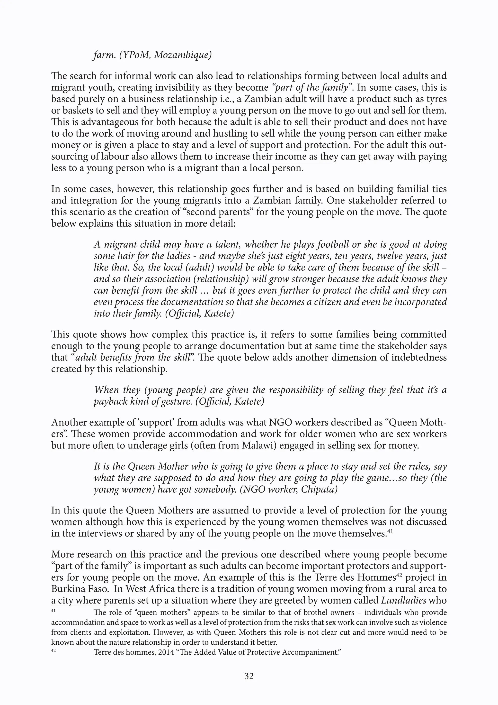 32
farm. (YPoM, Mozambique)
The search for informal work can also lead to relationships forming between local adults and
migrant youth, creating invisibility as they become “part of the family”. In some cases, this is
based purely on a business relationship i.e., a Zambian adult will have a product such as tyres
or baskets to sell and they will employ a young person on the move to go out and sell for them.
This is advantageous for both because the adult is able to sell their product and does not have
to do the work of moving around and hustling to sell while the young person can either make
money or is given a place to stay and a level of support and protection. For the adult this out-
sourcing of labour also allows them to increase their income as they can get away with paying
less to a young person who is a migrant than a local person.
In some cases, however, this relationship goes further and is based on building familial ties
and integration for the young migrants into a Zambian family. One stakeholder referred to
this scenario as the creation of “second parents” for the young people on the move. The quote
below explains this situation in more detail:
A migrant child may have a talent, whether he plays football or she is good at doing
some hair for the ladies - and maybe she’s just eight years, ten years, twelve years, just
like that. So, the local (adult) would be able to take care of them because of the skill –
and so their association (relationship) will grow stronger because the adult knows they
can benefit from the skill … but it goes even further to protect the child and they can
even process the documentation so that she becomes a citizen and even be incorporated
into their family. (Official, Katete)
This quote shows how complex this practice is, it refers to some families being committed
enough to the young people to arrange documentation but at same time the stakeholder says
that “adult benefits from the skill”. The quote below adds another dimension of indebtedness
created by this relationship.
When they (young people) are given the responsibility of selling they feel that it’s a
payback kind of gesture. (Official, Katete)
Another example of ‘support’ from adults was what NGO workers described as “Queen Moth-
ers”. These women provide accommodation and work for older women who are sex workers
but more often to underage girls (often from Malawi) engaged in selling sex for money.
It is the Queen Mother who is going to give them a place to stay and set the rules, say
what they are supposed to do and how they are going to play the game…so they (the
young women) have got somebody. (NGO worker, Chipata)
In this quote the Queen Mothers are assumed to provide a level of protection for the young
women although how this is experienced by the young women themselves was not discussed
in the interviews or shared by any of the young people on the move themselves.41
More research on this practice and the previous one described where young people become
“part of the family” is important as such adults can become important protectors and support-
ers for young people on the move. An example of this is the Terre des Hommes42
project in
Burkina Faso. In West Africa there is a tradition of young women moving from a rural area to
a city where parents set up a situation where they are greeted by women called Landladies who
41
The role of “queen mothers” appears to be similar to that of brothel owners – individuals who provide
accommodation and space to work as well as a level of protection from the risks that sex work can involve such as violence
from clients and exploitation. However, as with Queen Mothers this role is not clear cut and more would need to be
known about the nature relationship in order to understand it better.
42
Terre des hommes, 2014 “The Added Value of Protective Accompaniment.”
 