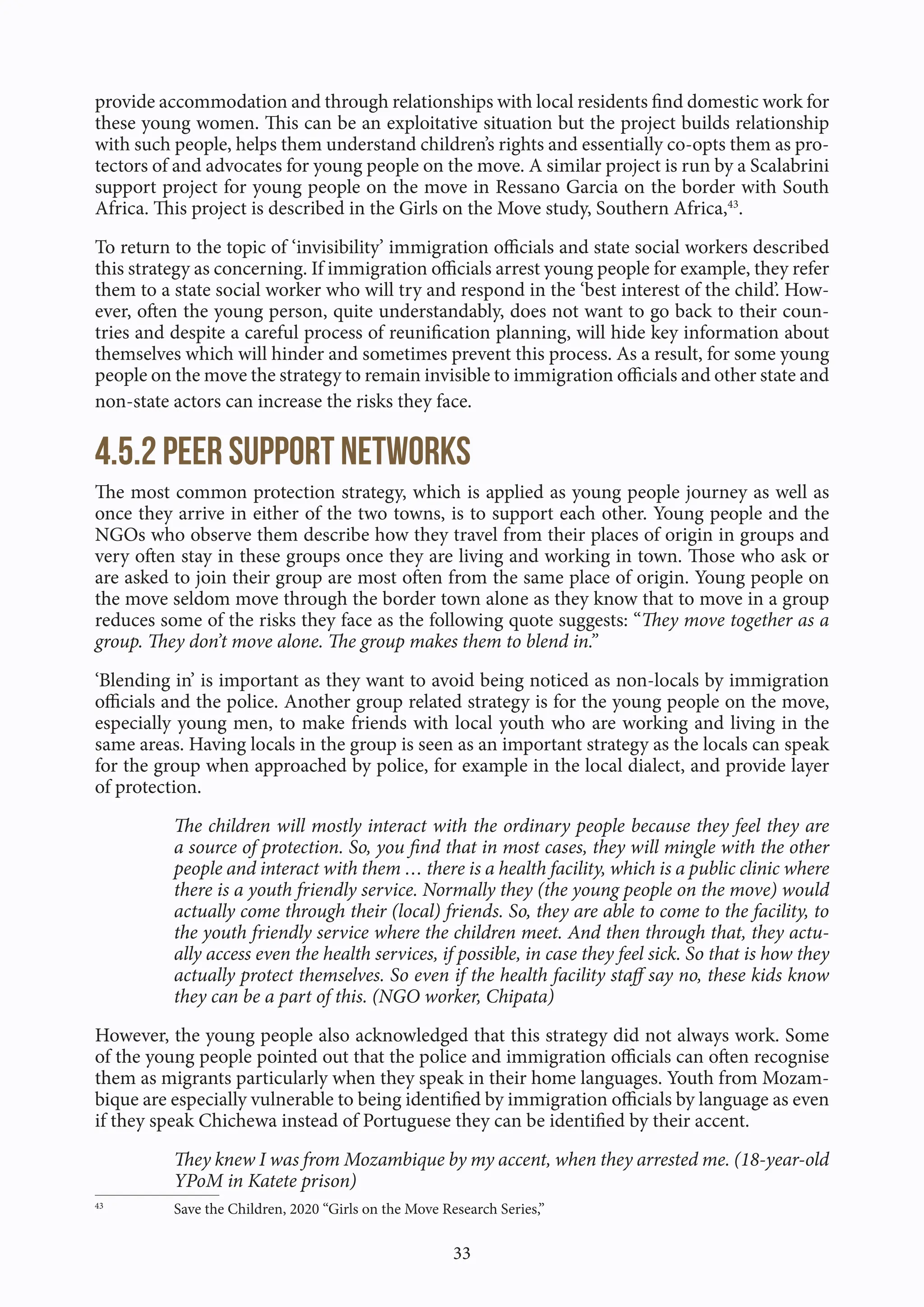 33
provide accommodation and through relationships with local residents find domestic work for
these young women. This can be an exploitative situation but the project builds relationship
with such people, helps them understand children’s rights and essentially co-opts them as pro-
tectors of and advocates for young people on the move. A similar project is run by a Scalabrini
support project for young people on the move in Ressano Garcia on the border with South
Africa. This project is described in the Girls on the Move study, Southern Africa,43
.
To return to the topic of ‘invisibility’ immigration officials and state social workers described
this strategy as concerning. If immigration officials arrest young people for example, they refer
them to a state social worker who will try and respond in the ‘best interest of the child’. How-
ever, often the young person, quite understandably, does not want to go back to their coun-
tries and despite a careful process of reunification planning, will hide key information about
themselves which will hinder and sometimes prevent this process. As a result, for some young
people on the move the strategy to remain invisible to immigration officials and other state and
non-state actors can increase the risks they face.
4.5.2 Peer support networks
The most common protection strategy, which is applied as young people journey as well as
once they arrive in either of the two towns, is to support each other. Young people and the
NGOs who observe them describe how they travel from their places of origin in groups and
very often stay in these groups once they are living and working in town. Those who ask or
are asked to join their group are most often from the same place of origin. Young people on
the move seldom move through the border town alone as they know that to move in a group
reduces some of the risks they face as the following quote suggests: “They move together as a
group. They don’t move alone. The group makes them to blend in.”
‘Blending in’ is important as they want to avoid being noticed as non-locals by immigration
officials and the police. Another group related strategy is for the young people on the move,
especially young men, to make friends with local youth who are working and living in the
same areas. Having locals in the group is seen as an important strategy as the locals can speak
for the group when approached by police, for example in the local dialect, and provide layer
of protection.
The children will mostly interact with the ordinary people because they feel they are
a source of protection. So, you find that in most cases, they will mingle with the other
people and interact with them … there is a health facility, which is a public clinic where
there is a youth friendly service. Normally they (the young people on the move) would
actually come through their (local) friends. So, they are able to come to the facility, to
the youth friendly service where the children meet. And then through that, they actu-
ally access even the health services, if possible, in case they feel sick. So that is how they
actually protect themselves. So even if the health facility staff say no, these kids know
they can be a part of this. (NGO worker, Chipata)
However, the young people also acknowledged that this strategy did not always work. Some
of the young people pointed out that the police and immigration officials can often recognise
them as migrants particularly when they speak in their home languages. Youth from Mozam-
bique are especially vulnerable to being identified by immigration officials by language as even
if they speak Chichewa instead of Portuguese they can be identified by their accent.
They knew I was from Mozambique by my accent, when they arrested me. (18-year-old
YPoM in Katete prison)
43
Save the Children, 2020 “Girls on the Move Research Series,”
 