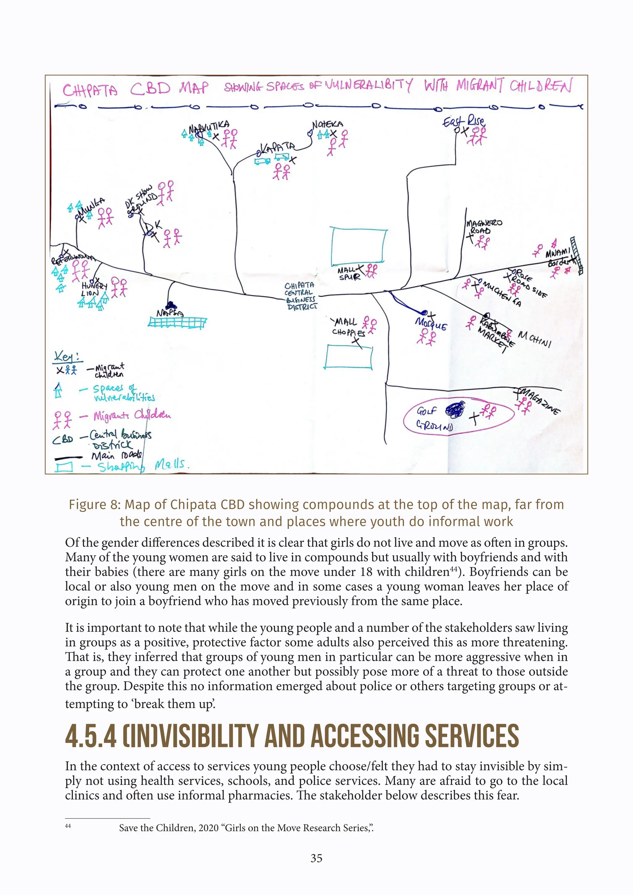 35
Figure 8: Map of Chipata CBD showing compounds at the top of the map, far from
the centre of the town and places where youth do informal work
Of the gender differences described it is clear that girls do not live and move as often in groups.
Many of the young women are said to live in compounds but usually with boyfriends and with
their babies (there are many girls on the move under 18 with children44
). Boyfriends can be
local or also young men on the move and in some cases a young woman leaves her place of
origin to join a boyfriend who has moved previously from the same place.
It is important to note that while the young people and a number of the stakeholders saw living
in groups as a positive, protective factor some adults also perceived this as more threatening.
That is, they inferred that groups of young men in particular can be more aggressive when in
a group and they can protect one another but possibly pose more of a threat to those outside
the group. Despite this no information emerged about police or others targeting groups or at-
tempting to ‘break them up’.
4.5.4 (In)visibility and accessing services
In the context of access to services young people choose/felt they had to stay invisible by sim-
ply not using health services, schools, and police services. Many are afraid to go to the local
clinics and often use informal pharmacies. The stakeholder below describes this fear.
44
Save the Children, 2020 “Girls on the Move Research Series,”.
 