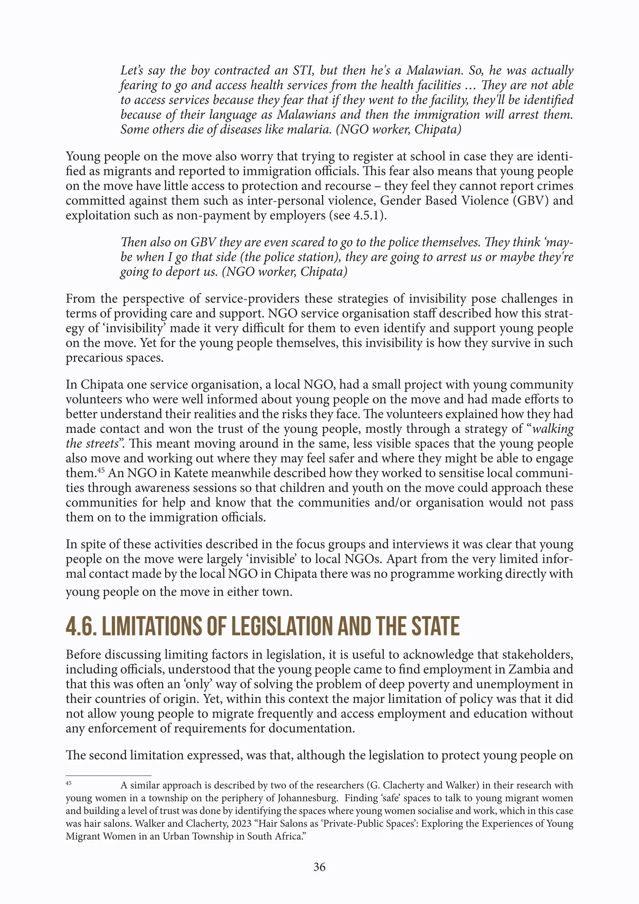 36
Let’s say the boy contracted an STI, but then he's a Malawian. So, he was actually
fearing to go and access health services from the health facilities … They are not able
to access services because they fear that if they went to the facility, they'll be identified
because of their language as Malawians and then the immigration will arrest them.
Some others die of diseases like malaria. (NGO worker, Chipata)
Young people on the move also worry that trying to register at school in case they are identi-
fied as migrants and reported to immigration officials. This fear also means that young people
on the move have little access to protection and recourse – they feel they cannot report crimes
committed against them such as inter-personal violence, Gender Based Violence (GBV) and
exploitation such as non-payment by employers (see 4.5.1).
Then also on GBV they are even scared to go to the police themselves. They think ‘may-
be when I go that side (the police station), they are going to arrest us or maybe they're
going to deport us. (NGO worker, Chipata)
From the perspective of service-providers these strategies of invisibility pose challenges in
terms of providing care and support. NGO service organisation staff described how this strat-
egy of ‘invisibility’ made it very difficult for them to even identify and support young people
on the move. Yet for the young people themselves, this invisibility is how they survive in such
precarious spaces.
In Chipata one service organisation, a local NGO, had a small project with young community
volunteers who were well informed about young people on the move and had made efforts to
better understand their realities and the risks they face. The volunteers explained how they had
made contact and won the trust of the young people, mostly through a strategy of “walking
the streets”. This meant moving around in the same, less visible spaces that the young people
also move and working out where they may feel safer and where they might be able to engage
them.45
An NGO in Katete meanwhile described how they worked to sensitise local communi-
ties through awareness sessions so that children and youth on the move could approach these
communities for help and know that the communities and/or organisation would not pass
them on to the immigration officials.
In spite of these activities described in the focus groups and interviews it was clear that young
people on the move were largely ‘invisible’ to local NGOs. Apart from the very limited infor-
mal contact made by the local NGO in Chipata there was no programme working directly with
young people on the move in either town.
4.6. Limitations of legislation and the state
Before discussing limiting factors in legislation, it is useful to acknowledge that stakeholders,
including officials, understood that the young people came to find employment in Zambia and
that this was often an ‘only’ way of solving the problem of deep poverty and unemployment in
their countries of origin. Yet, within this context the major limitation of policy was that it did
not allow young people to migrate frequently and access employment and education without
any enforcement of requirements for documentation.
The second limitation expressed, was that, although the legislation to protect young people on
45
A similar approach is described by two of the researchers (G. Clacherty and Walker) in their research with
young women in a township on the periphery of Johannesburg. Finding ‘safe’ spaces to talk to young migrant women
and building a level of trust was done by identifying the spaces where young women socialise and work, which in this case
was hair salons. Walker and Clacherty, 2023 “Hair Salons as ‘Private-Public Spaces’: Exploring the Experiences of Young
Migrant Women in an Urban Township in South Africa.”
 