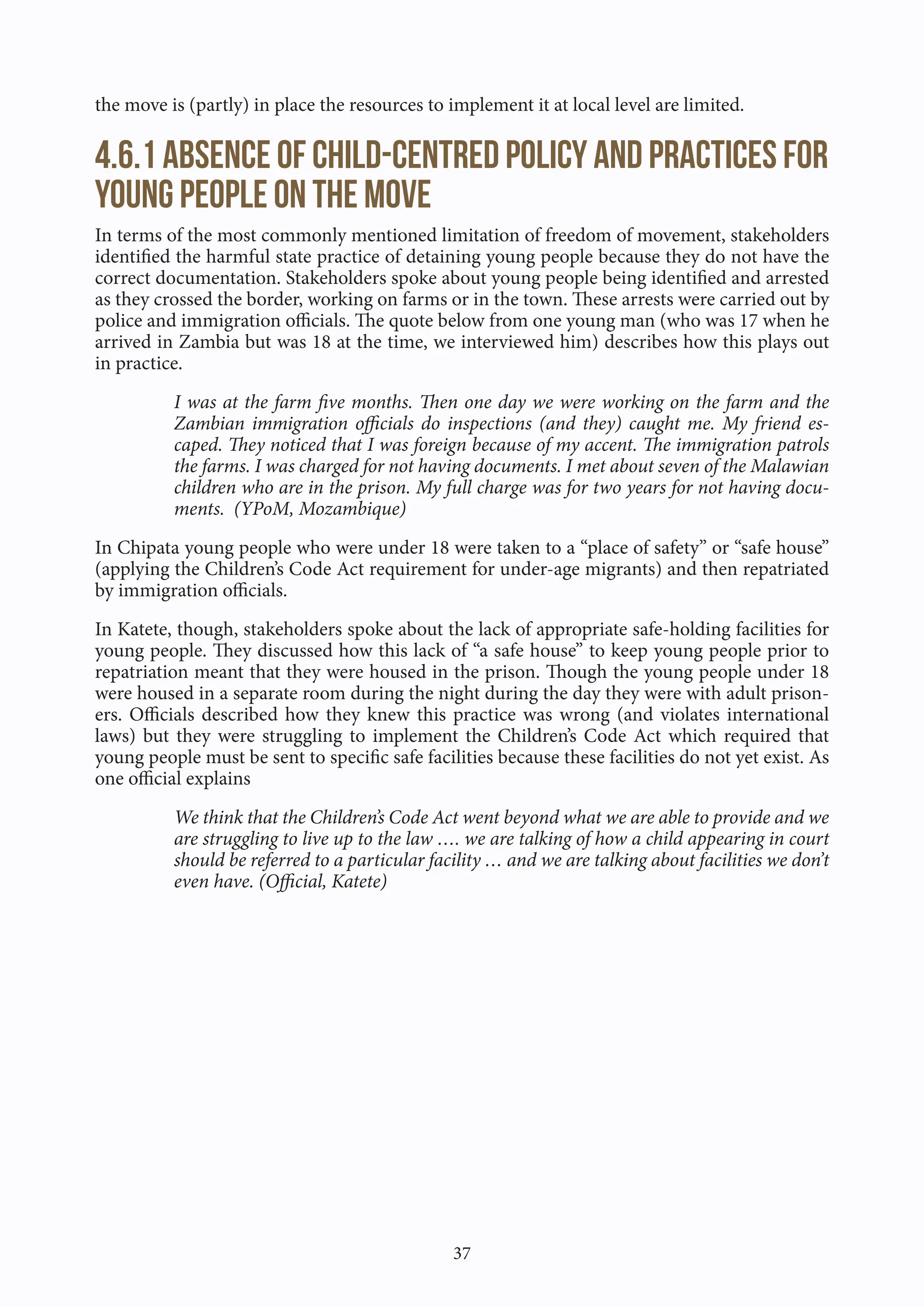 37
the move is (partly) in place the resources to implement it at local level are limited.
4.6.1 Absence of child-centred policy and practices for
young people on the move
In terms of the most commonly mentioned limitation of freedom of movement, stakeholders
identified the harmful state practice of detaining young people because they do not have the
correct documentation. Stakeholders spoke about young people being identified and arrested
as they crossed the border, working on farms or in the town. These arrests were carried out by
police and immigration officials. The quote below from one young man (who was 17 when he
arrived in Zambia but was 18 at the time, we interviewed him) describes how this plays out
in practice.
I was at the farm five months. Then one day we were working on the farm and the
Zambian immigration officials do inspections (and they) caught me. My friend es-
caped. They noticed that I was foreign because of my accent. The immigration patrols
the farms. I was charged for not having documents. I met about seven of the Malawian
children who are in the prison. My full charge was for two years for not having docu-
ments. (YPoM, Mozambique)
In Chipata young people who were under 18 were taken to a “place of safety” or “safe house”
(applying the Children’s Code Act requirement for under-age migrants) and then repatriated
by immigration officials.
In Katete, though, stakeholders spoke about the lack of appropriate safe-holding facilities for
young people. They discussed how this lack of “a safe house” to keep young people prior to
repatriation meant that they were housed in the prison. Though the young people under 18
were housed in a separate room during the night during the day they were with adult prison-
ers. Officials described how they knew this practice was wrong (and violates international
laws) but they were struggling to implement the Children’s Code Act which required that
young people must be sent to specific safe facilities because these facilities do not yet exist. As
one official explains
We think that the Children’s Code Act went beyond what we are able to provide and we
are struggling to live up to the law …. we are talking of how a child appearing in court
should be referred to a particular facility … and we are talking about facilities we don’t
even have. (Official, Katete)
 
