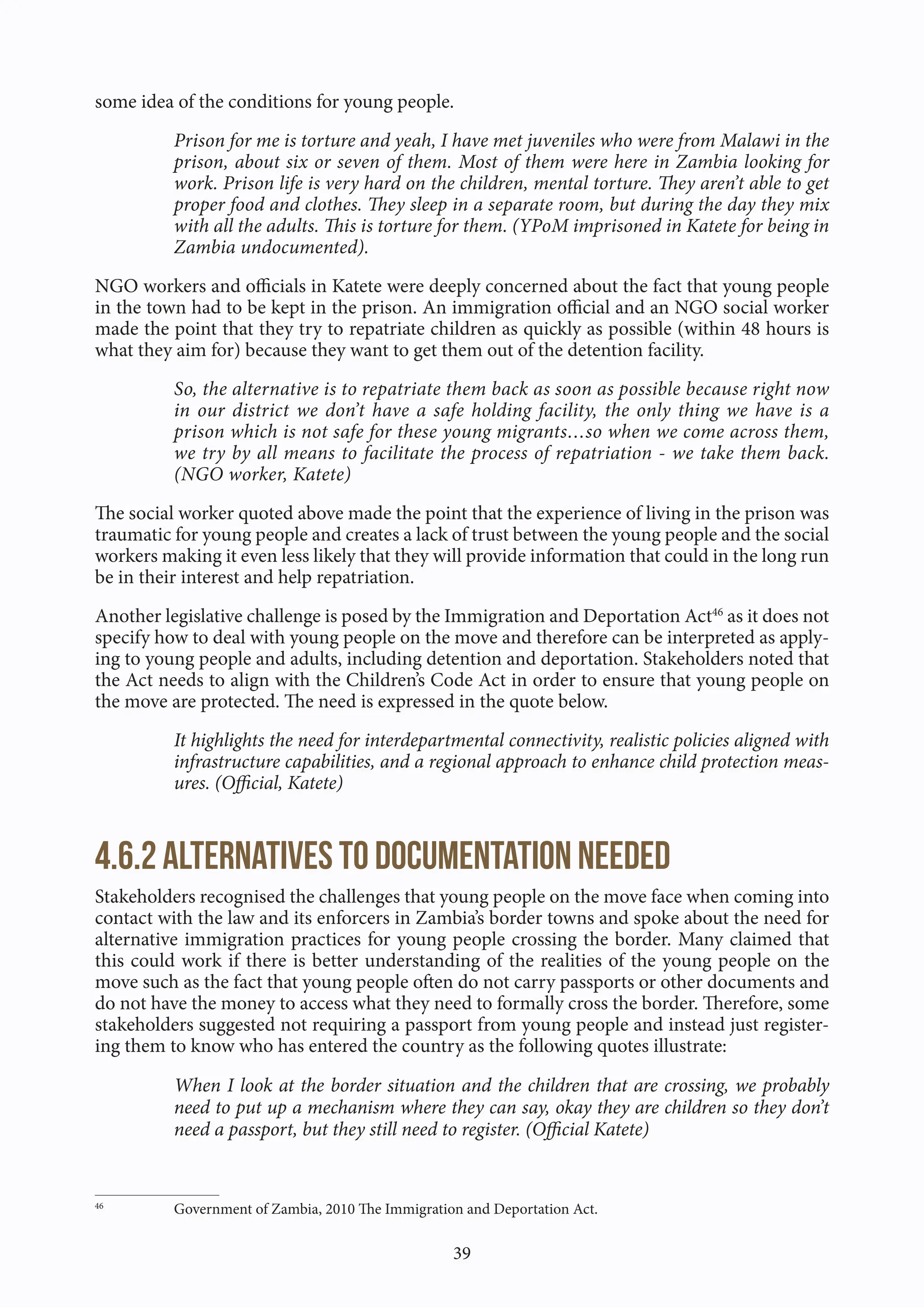 39
some idea of the conditions for young people.
Prison for me is torture and yeah, I have met juveniles who were from Malawi in the
prison, about six or seven of them. Most of them were here in Zambia looking for
work. Prison life is very hard on the children, mental torture. They aren’t able to get
proper food and clothes. They sleep in a separate room, but during the day they mix
with all the adults. This is torture for them. (YPoM imprisoned in Katete for being in
Zambia undocumented).
NGO workers and officials in Katete were deeply concerned about the fact that young people
in the town had to be kept in the prison. An immigration official and an NGO social worker
made the point that they try to repatriate children as quickly as possible (within 48 hours is
what they aim for) because they want to get them out of the detention facility.
So, the alternative is to repatriate them back as soon as possible because right now
in our district we don’t have a safe holding facility, the only thing we have is a
prison which is not safe for these young migrants…so when we come across them,
we try by all means to facilitate the process of repatriation - we take them back.
(NGO worker, Katete)
The social worker quoted above made the point that the experience of living in the prison was
traumatic for young people and creates a lack of trust between the young people and the social
workers making it even less likely that they will provide information that could in the long run
be in their interest and help repatriation.
Another legislative challenge is posed by the Immigration and Deportation Act46
as it does not
specify how to deal with young people on the move and therefore can be interpreted as apply-
ing to young people and adults, including detention and deportation. Stakeholders noted that
the Act needs to align with the Children’s Code Act in order to ensure that young people on
the move are protected. The need is expressed in the quote below.
It highlights the need for interdepartmental connectivity, realistic policies aligned with
infrastructure capabilities, and a regional approach to enhance child protection meas-
ures. (Official, Katete)
4.6.2 Alternatives to documentation needed
Stakeholders recognised the challenges that young people on the move face when coming into
contact with the law and its enforcers in Zambia’s border towns and spoke about the need for
alternative immigration practices for young people crossing the border. Many claimed that
this could work if there is better understanding of the realities of the young people on the
move such as the fact that young people often do not carry passports or other documents and
do not have the money to access what they need to formally cross the border. Therefore, some
stakeholders suggested not requiring a passport from young people and instead just register-
ing them to know who has entered the country as the following quotes illustrate:
When I look at the border situation and the children that are crossing, we probably
need to put up a mechanism where they can say, okay they are children so they don’t
need a passport, but they still need to register. (Official Katete)
46
Government of Zambia, 2010 The Immigration and Deportation Act.
 