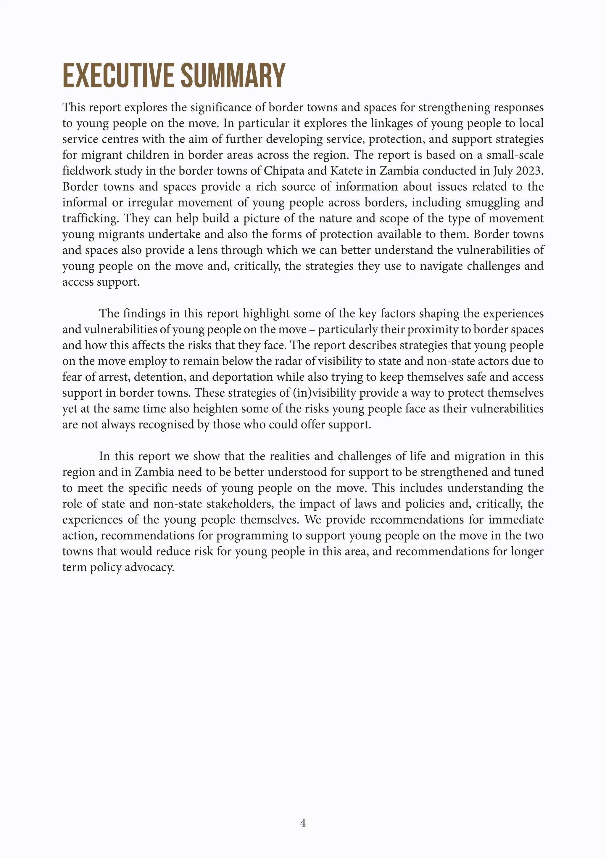 4
Executive summary
This report explores the significance of border towns and spaces for strengthening responses
to young people on the move. In particular it explores the linkages of young people to local
service centres with the aim of further developing service, protection, and support strategies
for migrant children in border areas across the region. The report is based on a small-scale
fieldwork study in the border towns of Chipata and Katete in Zambia conducted in July 2023.
Border towns and spaces provide a rich source of information about issues related to the
informal or irregular movement of young people across borders, including smuggling and
trafficking. They can help build a picture of the nature and scope of the type of movement
young migrants undertake and also the forms of protection available to them. Border towns
and spaces also provide a lens through which we can better understand the vulnerabilities of
young people on the move and, critically, the strategies they use to navigate challenges and
access support.
The findings in this report highlight some of the key factors shaping the experiences
and vulnerabilities of young people on the move – particularly their proximity to border spaces
and how this affects the risks that they face. The report describes strategies that young people
on the move employ to remain below the radar of visibility to state and non-state actors due to
fear of arrest, detention, and deportation while also trying to keep themselves safe and access
support in border towns. These strategies of (in)visibility provide a way to protect themselves
yet at the same time also heighten some of the risks young people face as their vulnerabilities
are not always recognised by those who could offer support.
In this report we show that the realities and challenges of life and migration in this
region and in Zambia need to be better understood for support to be strengthened and tuned
to meet the specific needs of young people on the move. This includes understanding the
role of state and non-state stakeholders, the impact of laws and policies and, critically, the
experiences of the young people themselves. We provide recommendations for immediate
action, recommendations for programming to support young people on the move in the two
towns that would reduce risk for young people in this area, and recommendations for longer
term policy advocacy.
 