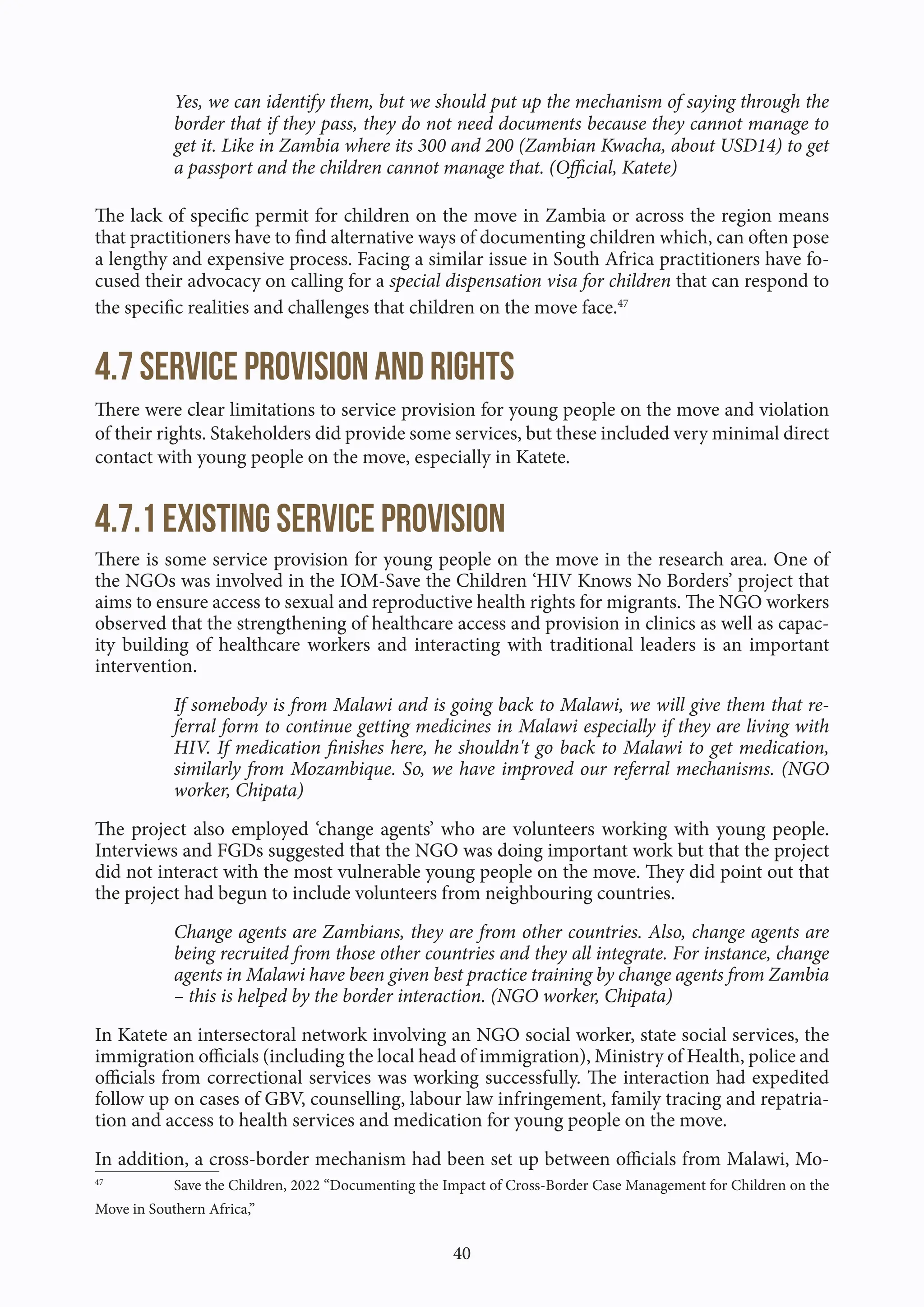 40
Yes, we can identify them, but we should put up the mechanism of saying through the
border that if they pass, they do not need documents because they cannot manage to
get it. Like in Zambia where its 300 and 200 (Zambian Kwacha, about USD14) to get
a passport and the children cannot manage that. (Official, Katete)
The lack of specific permit for children on the move in Zambia or across the region means
that practitioners have to find alternative ways of documenting children which, can often pose
a lengthy and expensive process. Facing a similar issue in South Africa practitioners have fo-
cused their advocacy on calling for a special dispensation visa for children that can respond to
the specific realities and challenges that children on the move face.47
4.7 Service Provision and Rights
There were clear limitations to service provision for young people on the move and violation
of their rights. Stakeholders did provide some services, but these included very minimal direct
contact with young people on the move, especially in Katete.
4.7.1 Existing service provision
There is some service provision for young people on the move in the research area. One of
the NGOs was involved in the IOM-Save the Children ‘HIV Knows No Borders’ project that
aims to ensure access to sexual and reproductive health rights for migrants. The NGO workers
observed that the strengthening of healthcare access and provision in clinics as well as capac-
ity building of healthcare workers and interacting with traditional leaders is an important
intervention.
If somebody is from Malawi and is going back to Malawi, we will give them that re-
ferral form to continue getting medicines in Malawi especially if they are living with
HIV. If medication finishes here, he shouldn't go back to Malawi to get medication,
similarly from Mozambique. So, we have improved our referral mechanisms. (NGO
worker, Chipata)
The project also employed ‘change agents’ who are volunteers working with young people.
Interviews and FGDs suggested that the NGO was doing important work but that the project
did not interact with the most vulnerable young people on the move. They did point out that
the project had begun to include volunteers from neighbouring countries.
Change agents are Zambians, they are from other countries. Also, change agents are
being recruited from those other countries and they all integrate. For instance, change
agents in Malawi have been given best practice training by change agents from Zambia
– this is helped by the border interaction. (NGO worker, Chipata)
In Katete an intersectoral network involving an NGO social worker, state social services, the
immigration officials (including the local head of immigration), Ministry of Health, police and
officials from correctional services was working successfully. The interaction had expedited
follow up on cases of GBV, counselling, labour law infringement, family tracing and repatria-
tion and access to health services and medication for young people on the move.
In addition, a cross-border mechanism had been set up between officials from Malawi, Mo-
47
Save the Children, 2022 “Documenting the Impact of Cross-Border Case Management for Children on the
Move in Southern Africa,”
 
